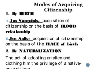 1. By BIRTH
A.Jus Sanguinis- acquisit ion of
cit izenship on t he basis of BLOOD
relationship
B.Jus Solis- acquisit ion of cit izenship
on t he basis of t he PLACE of birth
2. By NATURALIZATION
The act of adopt ing an alien and
clot hing him t he privilege of a nat ive-
 