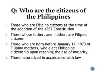 1. Those who are Filipino citizens at the time of
the adoption of the 1987 Constitution
2. Those whose fathers and mothers are Filipino
citizens
3. Those who are born before January 17, 1973 of
Filipino mothers, who elect Philippine
citizenship upon reaching the age of majority
4. Those naturalized in accordance with law
 