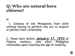 A:
1. Citizens of the Philippines from birth
without having to perform any act to acquire
or perfect their citizenship
2. Those born before January 17, 1973 of
Filipino mothers, who elect Philippine
citizenship upon reaching the age of majority.
 