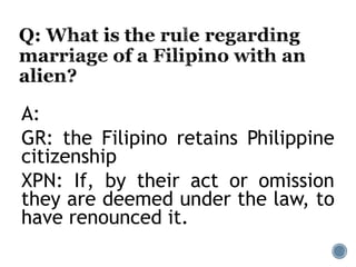 A:
GR: the Filipino retains Philippine
citizenship
XPN: If, by their act or omission
they are deemed under the law, to
have renounced it.
 