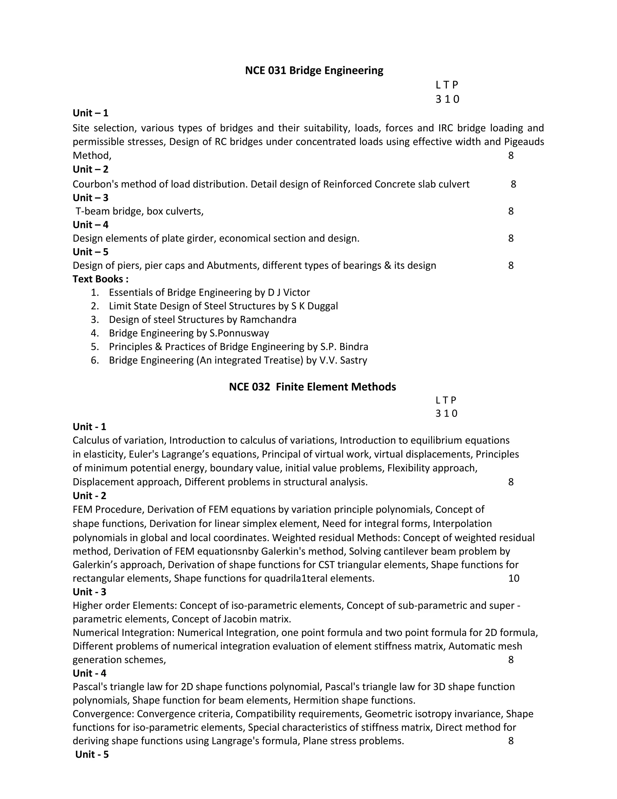 NCE 031 Bridge Engineering
L T P
3 1 0
Unit – 1
Site selection, various types of bridges and their suitability, loads, forces and IRC bridge loading and
permissible stresses, Design of RC bridges under concentrated loads using effective width and Pigeauds
Method, 8
Unit – 2
Courbon's method of load distribution. Detail design of Reinforced Concrete slab culvert 8
Unit – 3
T-beam bridge, box culverts, 8
Unit – 4
Design elements of plate girder, economical section and design. 8
Unit – 5
Design of piers, pier caps and Abutments, different types of bearings & its design 8
Text Books :
1. Essentials of Bridge Engineering by D J Victor
2. Limit State Design of Steel Structures by S K Duggal
3. Design of steel Structures by Ramchandra
4. Bridge Engineering by S.Ponnusway
5. Principles & Practices of Bridge Engineering by S.P. Bindra
6. Bridge Engineering (An integrated Treatise) by V.V. Sastry
NCE 032 Finite Element Methods
L T P
3 1 0
Unit ‐ 1
Calculus of variation, Introduction to calculus of variations, Introduction to equilibrium equations
in elasticity, Euler's Lagrange’s equations, Principal of virtual work, virtual displacements, Principles
of minimum potential energy, boundary value, initial value problems, Flexibility approach,
Displacement approach, Different problems in structural analysis. 8
Unit - 2
FEM Procedure, Derivation of FEM equations by variation principle polynomials, Concept of
shape functions, Derivation for linear simplex element, Need for integral forms, Interpolation
polynomials in global and local coordinates. Weighted residual Methods: Concept of weighted residual
method, Derivation of FEM equationsnby Galerkin's method, Solving cantilever beam problem by
Galerkin’s approach, Derivation of shape functions for CST triangular elements, Shape functions for
rectangular elements, Shape functions for quadrila1teral elements. 10
Unit - 3
Higher order Elements: Concept of iso-parametric elements, Concept of sub-parametric and super -
parametric elements, Concept of Jacobin matrix.
Numerical Integration: Numerical Integration, one point formula and two point formula for 2D formula,
Different problems of numerical integration evaluation of element stiffness matrix, Automatic mesh
generation schemes, 8
Unit - 4
Pascal's triangle law for 2D shape functions polynomial, Pascal's triangle law for 3D shape function
polynomials, Shape function for beam elements, Hermition shape functions.
Convergence: Convergence criteria, Compatibility requirements, Geometric isotropy invariance, Shape
functions for iso-parametric elements, Special characteristics of stiffness matrix, Direct method for
deriving shape functions using Langrage's formula, Plane stress problems. 8
Unit - 5
 