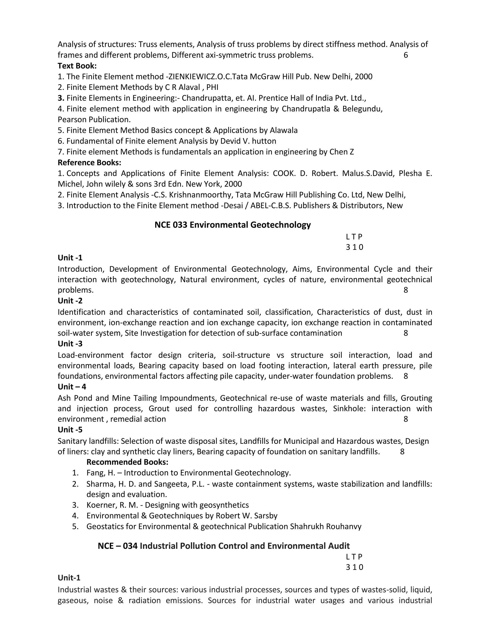 Analysis of structures: Truss elements, Analysis of truss problems by direct stiffness method. Analysis of
frames and different problems, Different axi-symmetric truss problems. 6
Text Book:
1. The Finite Element method -ZIENKIEWICZ.O.C.Tata McGraw Hill Pub. New Delhi, 2000
2. Finite Element Methods by C R Alaval , PHI
3. Finite Elements in Engineering:- Chandrupatta, et. AI. Prentice Hall of India Pvt. Ltd.,
4. Finite element method with application in engineering by Chandrupatla & Belegundu,
Pearson Publication.
5. Finite Element Method Basics concept & Applications by Alawala
6. Fundamental of Finite element Analysis by Devid V. hutton
7. Finite element Methods is fundamentals an application in engineering by Chen Z
Reference Books:
1. Concepts and Applications of Finite Element Analysis: COOK. D. Robert. Malus.S.David, Plesha E.
Michel, John wilely & sons 3rd Edn. New York, 2000
2. Finite Element Analysis -C.S. Krishnanmoorthy, Tata McGraw Hill Publishing Co. Ltd, New Delhi,
3. Introduction to the Finite Element method -Desai / ABEL-C.B.S. Publishers & Distributors, New
NCE 033 Environmental Geotechnology
L T P
3 1 0
Unit ‐1
Introduction, Development of Environmental Geotechnology, Aims, Environmental Cycle and their
interaction with geotechnology, Natural environment, cycles of nature, environmental geotechnical
problems. 8
Unit ‐2
Identification and characteristics of contaminated soil, classification, Characteristics of dust, dust in
environment, ion‐exchange reaction and ion exchange capacity, ion exchange reaction in contaminated
soil‐water system, Site Investigation for detection of sub‐surface contamination 8
Unit ‐3
Load‐environment factor design criteria, soil‐structure vs structure soil interaction, load and
environmental loads, Bearing capacity based on load footing interaction, lateral earth pressure, pile
foundations, environmental factors affecting pile capacity, under‐water foundation problems. 8
Unit – 4
Ash Pond and Mine Tailing Impoundments, Geotechnical re‐use of waste materials and fills, Grouting
and injection process, Grout used for controlling hazardous wastes, Sinkhole: interaction with
environment , remedial action 8
Unit ‐5
Sanitary landfills: Selection of waste disposal sites, Landfills for Municipal and Hazardous wastes, Design
of liners: clay and synthetic clay liners, Bearing capacity of foundation on sanitary landfills. 8
Recommended Books:
1. Fang, H. – Introduction to Environmental Geotechnology.
2. Sharma, H. D. and Sangeeta, P.L. ‐ waste containment systems, waste stabilization and landfills:
design and evaluation.
3. Koerner, R. M. ‐ Designing with geosynthetics
4. Environmental & Geotechniques by Robert W. Sarsby
5. Geostatics for Environmental & geotechnical Publication Shahrukh Rouhanvy
NCE – 034 Industrial Pollution Control and Environmental Audit
L T P
3 1 0
Unit-1
Industrial wastes & their sources: various industrial processes, sources and types of wastes-solid, liquid,
gaseous, noise & radiation emissions. Sources for industrial water usages and various industrial
 