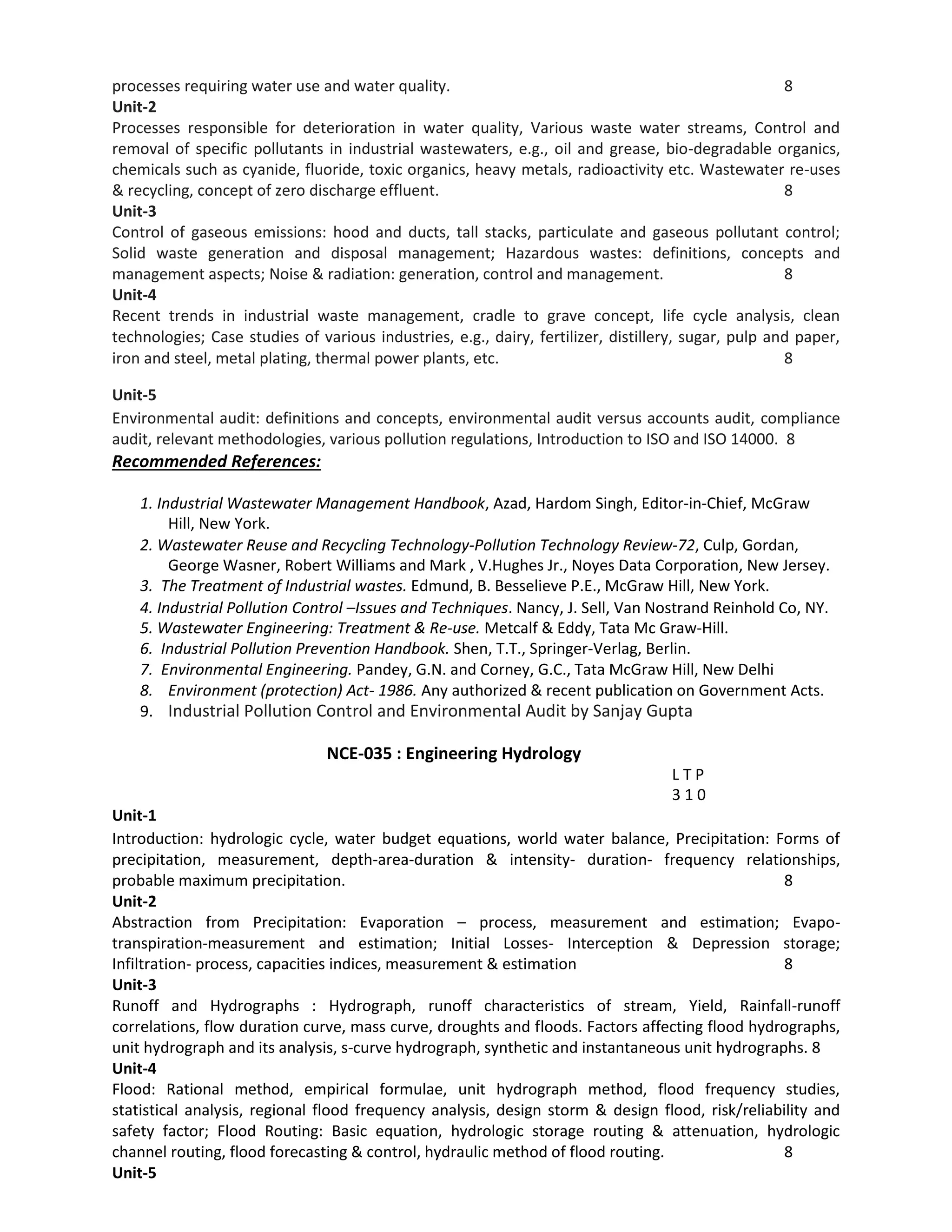 processes requiring water use and water quality. 8
Unit-2
Processes responsible for deterioration in water quality, Various waste water streams, Control and
removal of specific pollutants in industrial wastewaters, e.g., oil and grease, bio-degradable organics,
chemicals such as cyanide, fluoride, toxic organics, heavy metals, radioactivity etc. Wastewater re-uses
& recycling, concept of zero discharge effluent. 8
Unit-3
Control of gaseous emissions: hood and ducts, tall stacks, particulate and gaseous pollutant control;
Solid waste generation and disposal management; Hazardous wastes: definitions, concepts and
management aspects; Noise & radiation: generation, control and management. 8
Unit-4
Recent trends in industrial waste management, cradle to grave concept, life cycle analysis, clean
technologies; Case studies of various industries, e.g., dairy, fertilizer, distillery, sugar, pulp and paper,
iron and steel, metal plating, thermal power plants, etc. 8
Unit-5
Environmental audit: definitions and concepts, environmental audit versus accounts audit, compliance
audit, relevant methodologies, various pollution regulations, Introduction to ISO and ISO 14000. 8
Recommended References:
1. Industrial Wastewater Management Handbook, Azad, Hardom Singh, Editor‐in‐Chief, McGraw
Hill, New York.
2. Wastewater Reuse and Recycling Technology‐Pollution Technology Review‐72, Culp, Gordan,
George Wasner, Robert Williams and Mark , V.Hughes Jr., Noyes Data Corporation, New Jersey.
3. The Treatment of Industrial wastes. Edmund, B. Besselieve P.E., McGraw Hill, New York.
4. Industrial Pollution Control –Issues and Techniques. Nancy, J. Sell, Van Nostrand Reinhold Co, NY.
5. Wastewater Engineering: Treatment & Re‐use. Metcalf & Eddy, Tata Mc Graw‐Hill.
6. Industrial Pollution Prevention Handbook. Shen, T.T., Springer‐Verlag, Berlin.
7. Environmental Engineering. Pandey, G.N. and Corney, G.C., Tata McGraw Hill, New Delhi
8. Environment (protection) Act‐ 1986. Any authorized & recent publication on Government Acts.
9. Industrial Pollution Control and Environmental Audit by Sanjay Gupta
NCE-035 : Engineering Hydrology
L T P
3 1 0
Unit-1
Introduction: hydrologic cycle, water budget equations, world water balance, Precipitation: Forms of
precipitation, measurement, depth-area-duration & intensity- duration- frequency relationships,
probable maximum precipitation. 8
Unit-2
Abstraction from Precipitation: Evaporation – process, measurement and estimation; Evapo-
transpiration-measurement and estimation; Initial Losses- Interception & Depression storage;
Infiltration- process, capacities indices, measurement & estimation 8
Unit-3
Runoff and Hydrographs : Hydrograph, runoff characteristics of stream, Yield, Rainfall-runoff
correlations, flow duration curve, mass curve, droughts and floods. Factors affecting flood hydrographs,
unit hydrograph and its analysis, s-curve hydrograph, synthetic and instantaneous unit hydrographs. 8
Unit-4
Flood: Rational method, empirical formulae, unit hydrograph method, flood frequency studies,
statistical analysis, regional flood frequency analysis, design storm & design flood, risk/reliability and
safety factor; Flood Routing: Basic equation, hydrologic storage routing & attenuation, hydrologic
channel routing, flood forecasting & control, hydraulic method of flood routing. 8
Unit-5
 