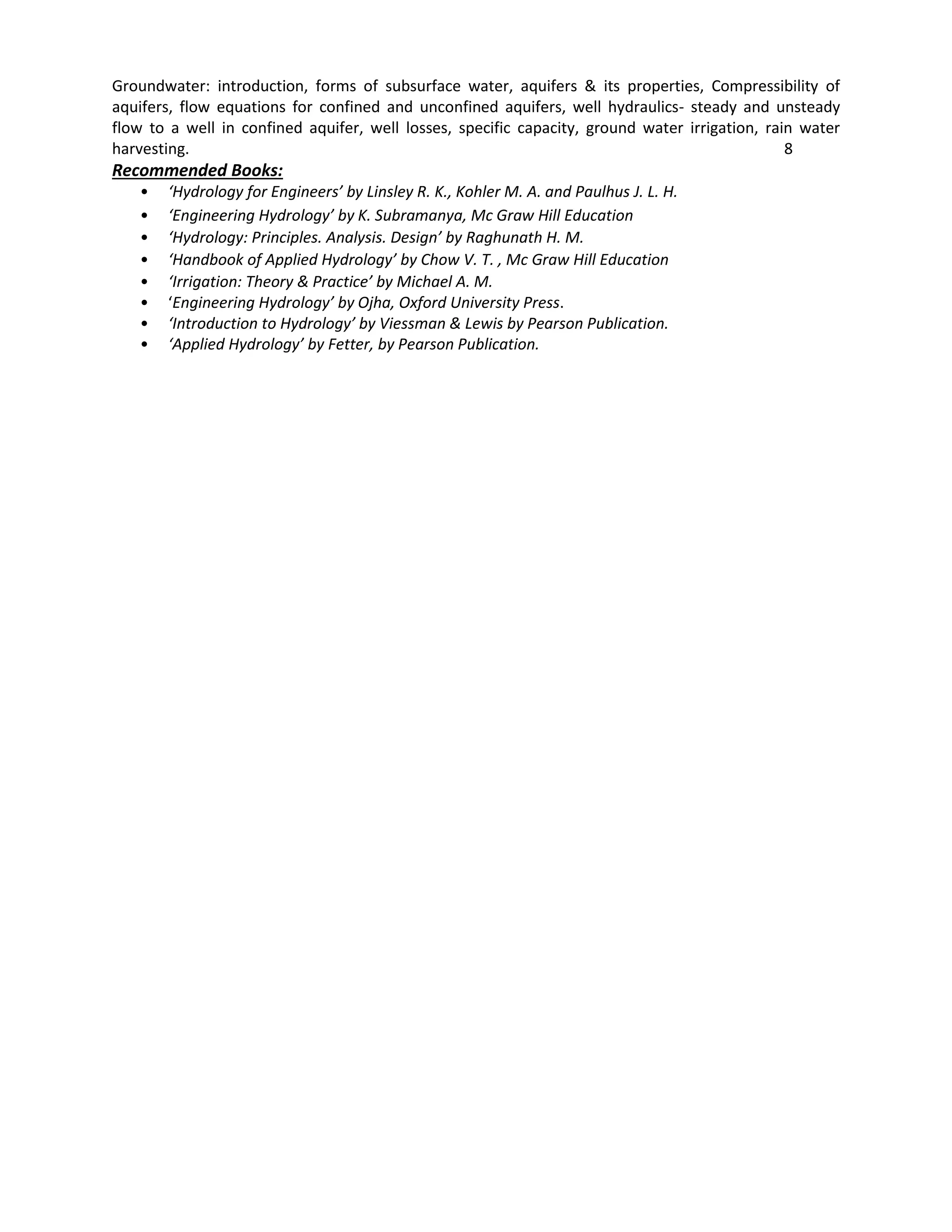 Groundwater: introduction, forms of subsurface water, aquifers & its properties, Compressibility of
aquifers, flow equations for confined and unconfined aquifers, well hydraulics- steady and unsteady
flow to a well in confined aquifer, well losses, specific capacity, ground water irrigation, rain water
harvesting. 8
Recommended Books:
• ‘Hydrology for Engineers’ by Linsley R. K., Kohler M. A. and Paulhus J. L. H.
• ‘Engineering Hydrology’ by K. Subramanya, Mc Graw Hill Education
• ‘Hydrology: Principles. Analysis. Design’ by Raghunath H. M.
• ‘Handbook of Applied Hydrology’ by Chow V. T. , Mc Graw Hill Education
• ‘Irrigation: Theory & Practice’ by Michael A. M.
• ‘Engineering Hydrology’ by Ojha, Oxford University Press.
• ‘Introduction to Hydrology’ by Viessman & Lewis by Pearson Publication.
• ‘Applied Hydrology’ by Fetter, by Pearson Publication.
 