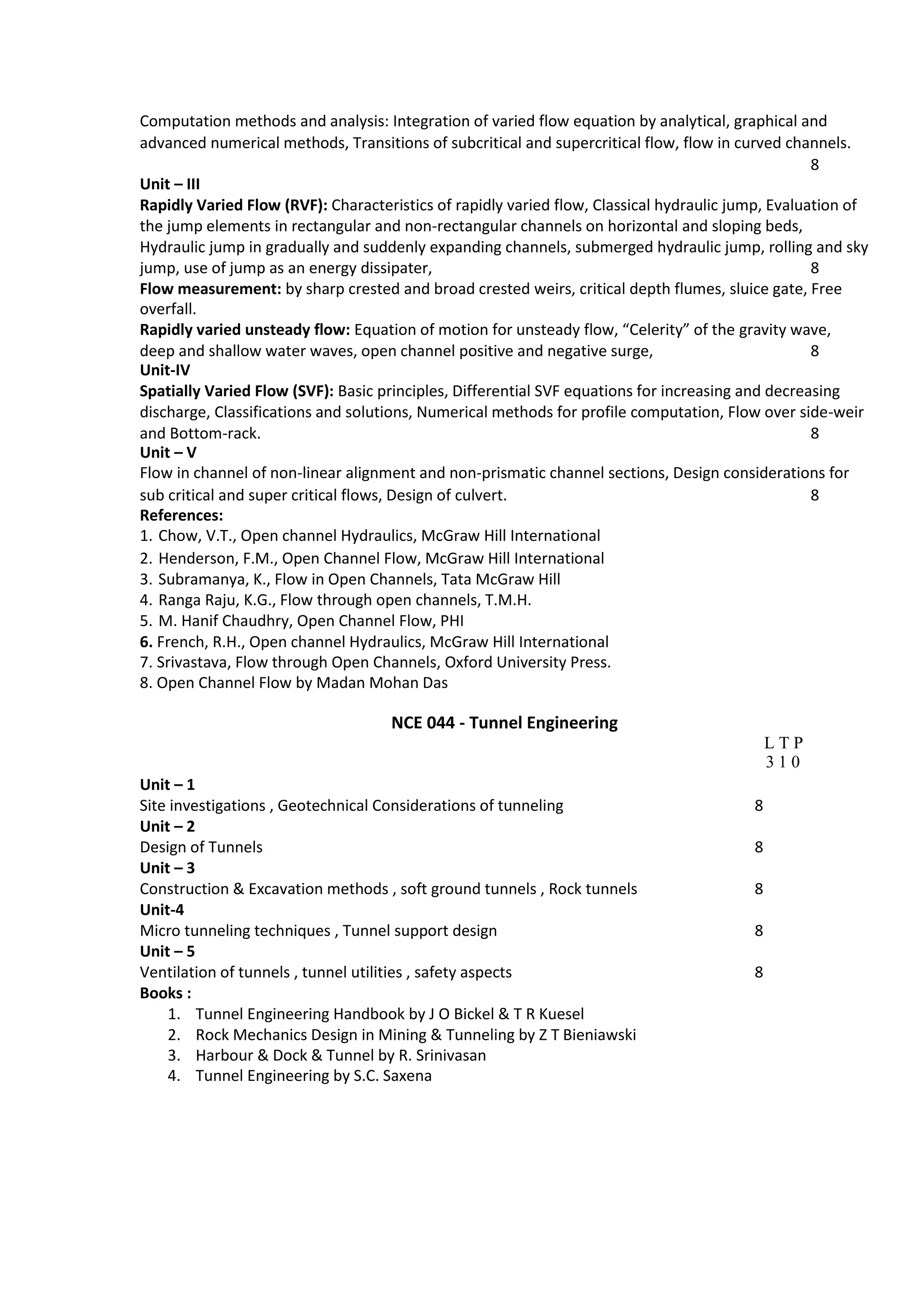 Computation methods and analysis: Integration of varied flow equation by analytical, graphical and
advanced numerical methods, Transitions of subcritical and supercritical flow, flow in curved channels.
8
Unit – III
Rapidly Varied Flow (RVF): Characteristics of rapidly varied flow, Classical hydraulic jump, Evaluation of
the jump elements in rectangular and non-rectangular channels on horizontal and sloping beds,
Hydraulic jump in gradually and suddenly expanding channels, submerged hydraulic jump, rolling and sky
jump, use of jump as an energy dissipater, 8
Flow measurement: by sharp crested and broad crested weirs, critical depth flumes, sluice gate, Free
overfall.
Rapidly varied unsteady flow: Equation of motion for unsteady flow, “Celerity” of the gravity wave,
deep and shallow water waves, open channel positive and negative surge, 8
Unit‐IV
Spatially Varied Flow (SVF): Basic principles, Differential SVF equations for increasing and decreasing
discharge, Classifications and solutions, Numerical methods for profile computation, Flow over side-weir
and Bottom-rack. 8
Unit – V
Flow in channel of non-linear alignment and non-prismatic channel sections, Design considerations for
sub critical and super critical flows, Design of culvert. 8
References:
1. Chow, V.T., Open channel Hydraulics, McGraw Hill International
2. Henderson, F.M., Open Channel Flow, McGraw Hill International
3. Subramanya, K., Flow in Open Channels, Tata McGraw Hill
4. Ranga Raju, K.G., Flow through open channels, T.M.H.
5. M. Hanif Chaudhry, Open Channel Flow, PHI
6. French, R.H., Open channel Hydraulics, McGraw Hill International
7. Srivastava, Flow through Open Channels, Oxford University Press.
8. Open Channel Flow by Madan Mohan Das
NCE 044 - Tunnel Engineering
L T P
3 1 0
Unit – 1
Site investigations , Geotechnical Considerations of tunneling 8
Unit – 2
Design of Tunnels 8
Unit – 3
Construction & Excavation methods , soft ground tunnels , Rock tunnels 8
Unit-4
Micro tunneling techniques , Tunnel support design 8
Unit – 5
Ventilation of tunnels , tunnel utilities , safety aspects 8
Books :
1. Tunnel Engineering Handbook by J O Bickel & T R Kuesel
2. Rock Mechanics Design in Mining & Tunneling by Z T Bieniawski
3. Harbour & Dock & Tunnel by R. Srinivasan
4. Tunnel Engineering by S.C. Saxena
 