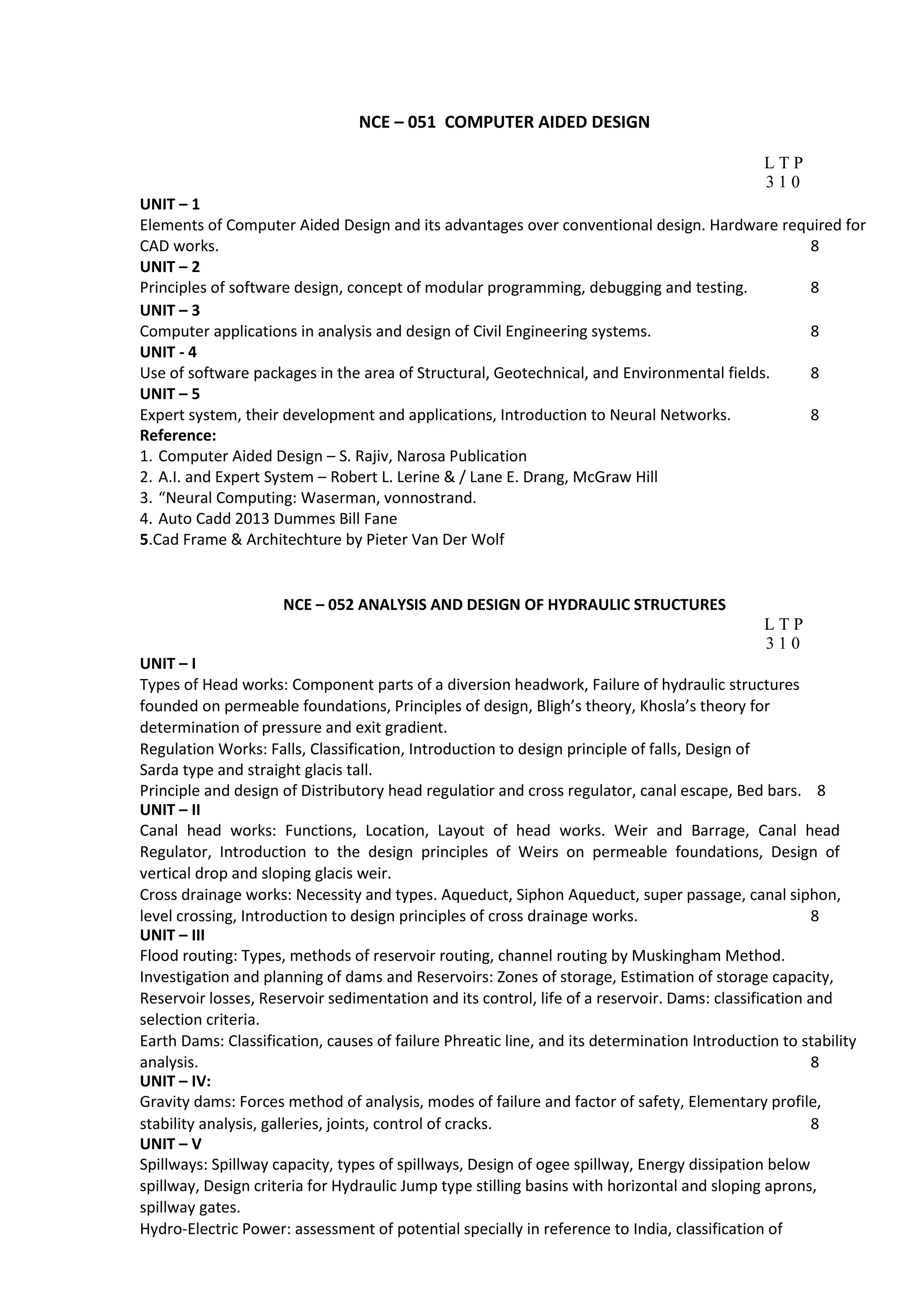 NCE – 051 COMPUTER AIDED DESIGN
L T P
3 1 0
UNIT – 1
Elements of Computer Aided Design and its advantages over conventional design. Hardware required for
CAD works. 8
UNIT – 2
Principles of software design, concept of modular programming, debugging and testing. 8
UNIT – 3
Computer applications in analysis and design of Civil Engineering systems. 8
UNIT - 4
Use of software packages in the area of Structural, Geotechnical, and Environmental fields. 8
UNIT – 5
Expert system, their development and applications, Introduction to Neural Networks. 8
Reference:
1. Computer Aided Design – S. Rajiv, Narosa Publication
2. A.I. and Expert System – Robert L. Lerine & / Lane E. Drang, McGraw Hill
3. “Neural Computing: Waserman, vonnostrand.
4. Auto Cadd 2013 Dummes Bill Fane
5.Cad Frame & Architechture by Pieter Van Der Wolf
NCE – 052 ANALYSIS AND DESIGN OF HYDRAULIC STRUCTURES
L T P
3 1 0
UNIT – I
Types of Head works: Component parts of a diversion headwork, Failure of hydraulic structures
founded on permeable foundations, Principles of design, Bligh’s theory, Khosla’s theory for
determination of pressure and exit gradient.
Regulation Works: Falls, Classification, Introduction to design principle of falls, Design of
Sarda type and straight glacis tall.
Principle and design of Distributory head regulatior and cross regulator, canal escape, Bed bars. 8
UNIT – II
Canal head works: Functions, Location, Layout of head works. Weir and Barrage, Canal head
Regulator, Introduction to the design principles of Weirs on permeable foundations, Design of
vertical drop and sloping glacis weir.
Cross drainage works: Necessity and types. Aqueduct, Siphon Aqueduct, super passage, canal siphon,
level crossing, Introduction to design principles of cross drainage works. 8
UNIT – III
Flood routing: Types, methods of reservoir routing, channel routing by Muskingham Method.
Investigation and planning of dams and Reservoirs: Zones of storage, Estimation of storage capacity,
Reservoir losses, Reservoir sedimentation and its control, life of a reservoir. Dams: classification and
selection criteria.
Earth Dams: Classification, causes of failure Phreatic line, and its determination Introduction to stability
analysis. 8
UNIT – IV:
Gravity dams: Forces method of analysis, modes of failure and factor of safety, Elementary profile,
stability analysis, galleries, joints, control of cracks. 8
UNIT – V
Spillways: Spillway capacity, types of spillways, Design of ogee spillway, Energy dissipation below
spillway, Design criteria for Hydraulic Jump type stilling basins with horizontal and sloping aprons,
spillway gates.
Hydro-Electric Power: assessment of potential specially in reference to India, classification of
 
