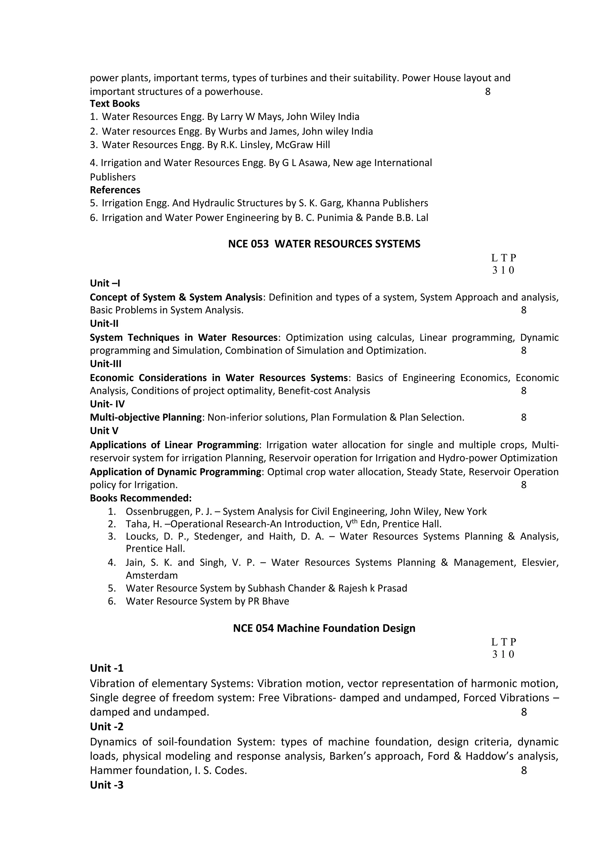 power plants, important terms, types of turbines and their suitability. Power House layout and
important structures of a powerhouse. 8
Text Books
1. Water Resources Engg. By Larry W Mays, John Wiley India
2. Water resources Engg. By Wurbs and James, John wiley India
3. Water Resources Engg. By R.K. Linsley, McGraw Hill
4. Irrigation and Water Resources Engg. By G L Asawa, New age International
Publishers
References
5. Irrigation Engg. And Hydraulic Structures by S. K. Garg, Khanna Publishers
6. Irrigation and Water Power Engineering by B. C. Punimia & Pande B.B. Lal
NCE 053 WATER RESOURCES SYSTEMS
L T P
3 1 0
Unit –I
Concept of System & System Analysis: Definition and types of a system, System Approach and analysis,
Basic Problems in System Analysis. 8
Unit‐II
System Techniques in Water Resources: Optimization using calculas, Linear programming, Dynamic
programming and Simulation, Combination of Simulation and Optimization. 8
Unit‐III
Economic Considerations in Water Resources Systems: Basics of Engineering Economics, Economic
Analysis, Conditions of project optimality, Benefit‐cost Analysis 8
Unit‐ IV
Multi‐objective Planning: Non‐inferior solutions, Plan Formulation & Plan Selection. 8
Unit V
Applications of Linear Programming: Irrigation water allocation for single and multiple crops, Multi‐
reservoir system for irrigation Planning, Reservoir operation for Irrigation and Hydro‐power Optimization
Application of Dynamic Programming: Optimal crop water allocation, Steady State, Reservoir Operation
policy for Irrigation. 8
Books Recommended:
1. Ossenbruggen, P. J. – System Analysis for Civil Engineering, John Wiley, New York
2. Taha, H. –Operational Research‐An Introduction, Vth
Edn, Prentice Hall.
3. Loucks, D. P., Stedenger, and Haith, D. A. – Water Resources Systems Planning & Analysis,
Prentice Hall.
4. Jain, S. K. and Singh, V. P. – Water Resources Systems Planning & Management, Elesvier,
Amsterdam
5. Water Resource System by Subhash Chander & Rajesh k Prasad
6. Water Resource System by PR Bhave
NCE 054 Machine Foundation Design
L T P
3 1 0
Unit ‐1
Vibration of elementary Systems: Vibration motion, vector representation of harmonic motion,
Single degree of freedom system: Free Vibrations‐ damped and undamped, Forced Vibrations –
damped and undamped. 8
Unit ‐2
Dynamics of soil‐foundation System: types of machine foundation, design criteria, dynamic
loads, physical modeling and response analysis, Barken’s approach, Ford & Haddow’s analysis,
Hammer foundation, I. S. Codes. 8
Unit ‐3
 