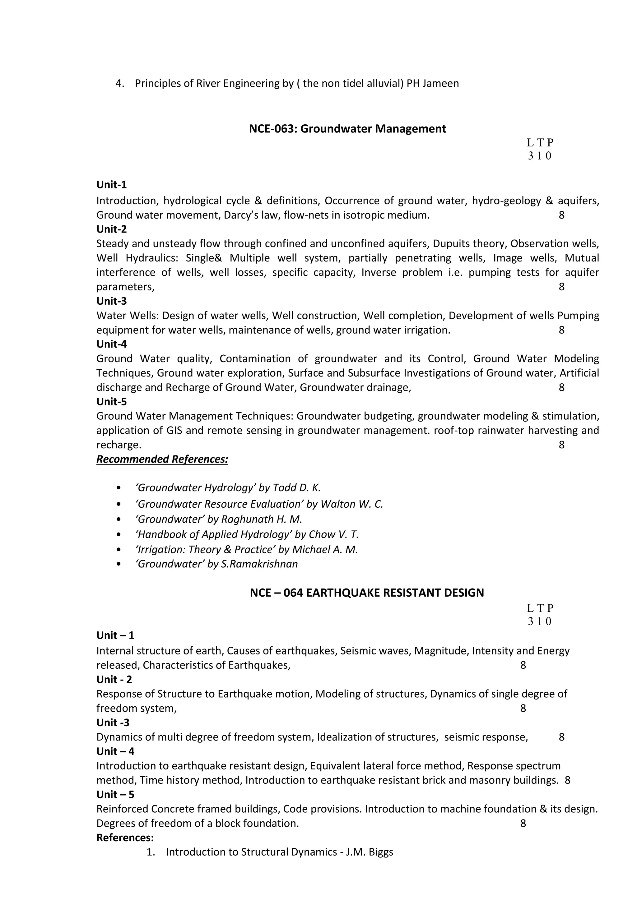 4. Principles of River Engineering by ( the non tidel alluvial) PH Jameen
NCE-063: Groundwater Management
L T P
3 1 0
Unit-1
Introduction, hydrological cycle & definitions, Occurrence of ground water, hydro-geology & aquifers,
Ground water movement, Darcy’s law, flow-nets in isotropic medium. 8
Unit-2
Steady and unsteady flow through confined and unconfined aquifers, Dupuits theory, Observation wells,
Well Hydraulics: Single& Multiple well system, partially penetrating wells, Image wells, Mutual
interference of wells, well losses, specific capacity, Inverse problem i.e. pumping tests for aquifer
parameters, 8
Unit-3
Water Wells: Design of water wells, Well construction, Well completion, Development of wells Pumping
equipment for water wells, maintenance of wells, ground water irrigation. 8
Unit-4
Ground Water quality, Contamination of groundwater and its Control, Ground Water Modeling
Techniques, Ground water exploration, Surface and Subsurface Investigations of Ground water, Artificial
discharge and Recharge of Ground Water, Groundwater drainage, 8
Unit-5
Ground Water Management Techniques: Groundwater budgeting, groundwater modeling & stimulation,
application of GIS and remote sensing in groundwater management. roof-top rainwater harvesting and
recharge. 8
Recommended References:
• ‘Groundwater Hydrology’ by Todd D. K.
• ‘Groundwater Resource Evaluation’ by Walton W. C.
• ‘Groundwater’ by Raghunath H. M.
• ‘Handbook of Applied Hydrology’ by Chow V. T.
• ‘Irrigation: Theory & Practice’ by Michael A. M.
• ‘Groundwater’ by S.Ramakrishnan
NCE – 064 EARTHQUAKE RESISTANT DESIGN
L T P
3 1 0
Unit – 1
Internal structure of earth, Causes of earthquakes, Seismic waves, Magnitude, Intensity and Energy
released, Characteristics of Earthquakes, 8
Unit - 2
Response of Structure to Earthquake motion, Modeling of structures, Dynamics of single degree of
freedom system, 8
Unit -3
Dynamics of multi degree of freedom system, Idealization of structures, seismic response, 8
Unit – 4
Introduction to earthquake resistant design, Equivalent lateral force method, Response spectrum
method, Time history method, Introduction to earthquake resistant brick and masonry buildings. 8
Unit – 5
Reinforced Concrete framed buildings, Code provisions. Introduction to machine foundation & its design.
Degrees of freedom of a block foundation. 8
References:
1. Introduction to Structural Dynamics - J.M. Biggs
 