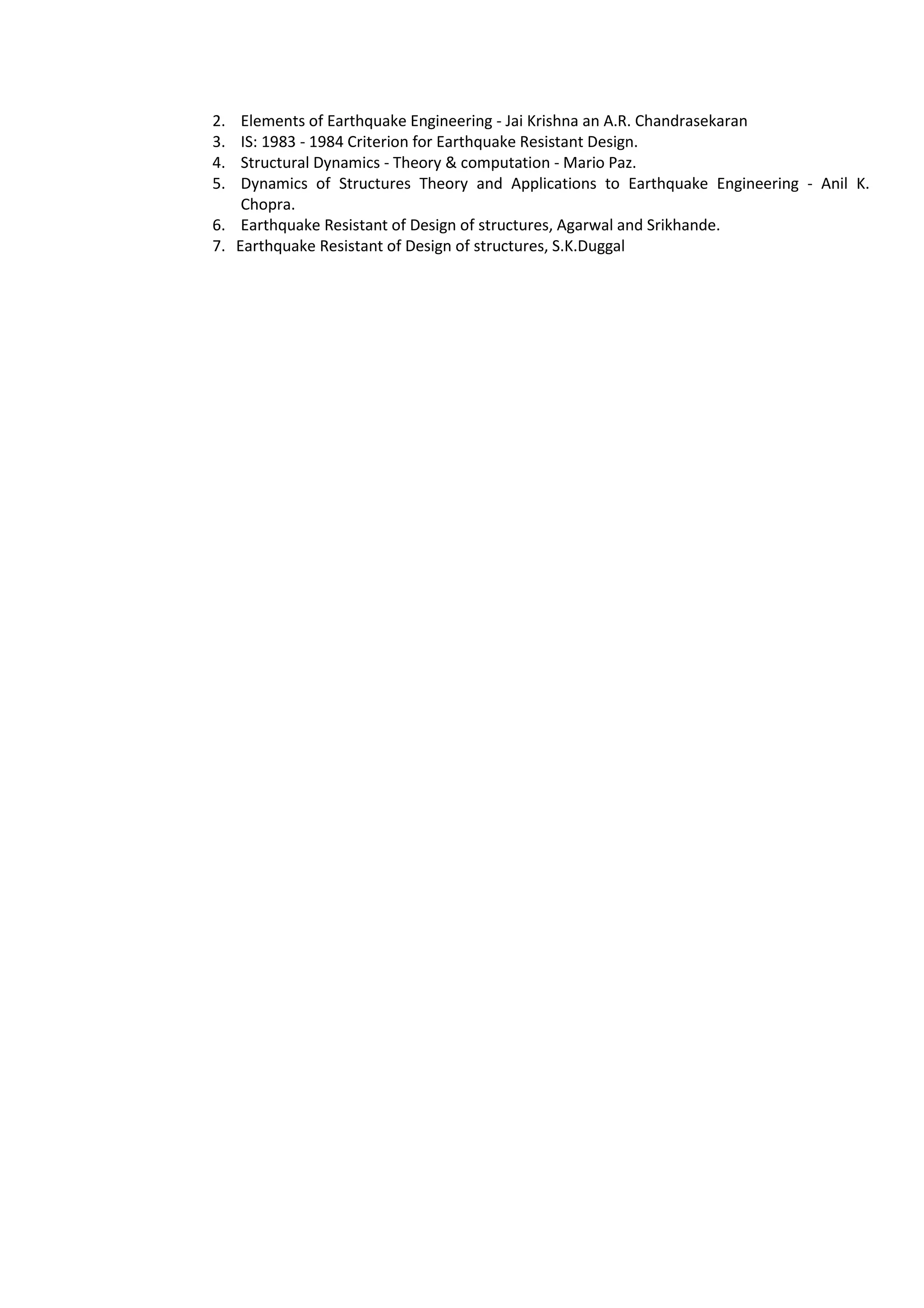2. Elements of Earthquake Engineering - Jai Krishna an A.R. Chandrasekaran
3. IS: 1983 - 1984 Criterion for Earthquake Resistant Design.
4. Structural Dynamics - Theory & computation - Mario Paz.
5. Dynamics of Structures Theory and Applications to Earthquake Engineering - Anil K.
Chopra.
6. Earthquake Resistant of Design of structures, Agarwal and Srikhande.
7. Earthquake Resistant of Design of structures, S.K.Duggal
 