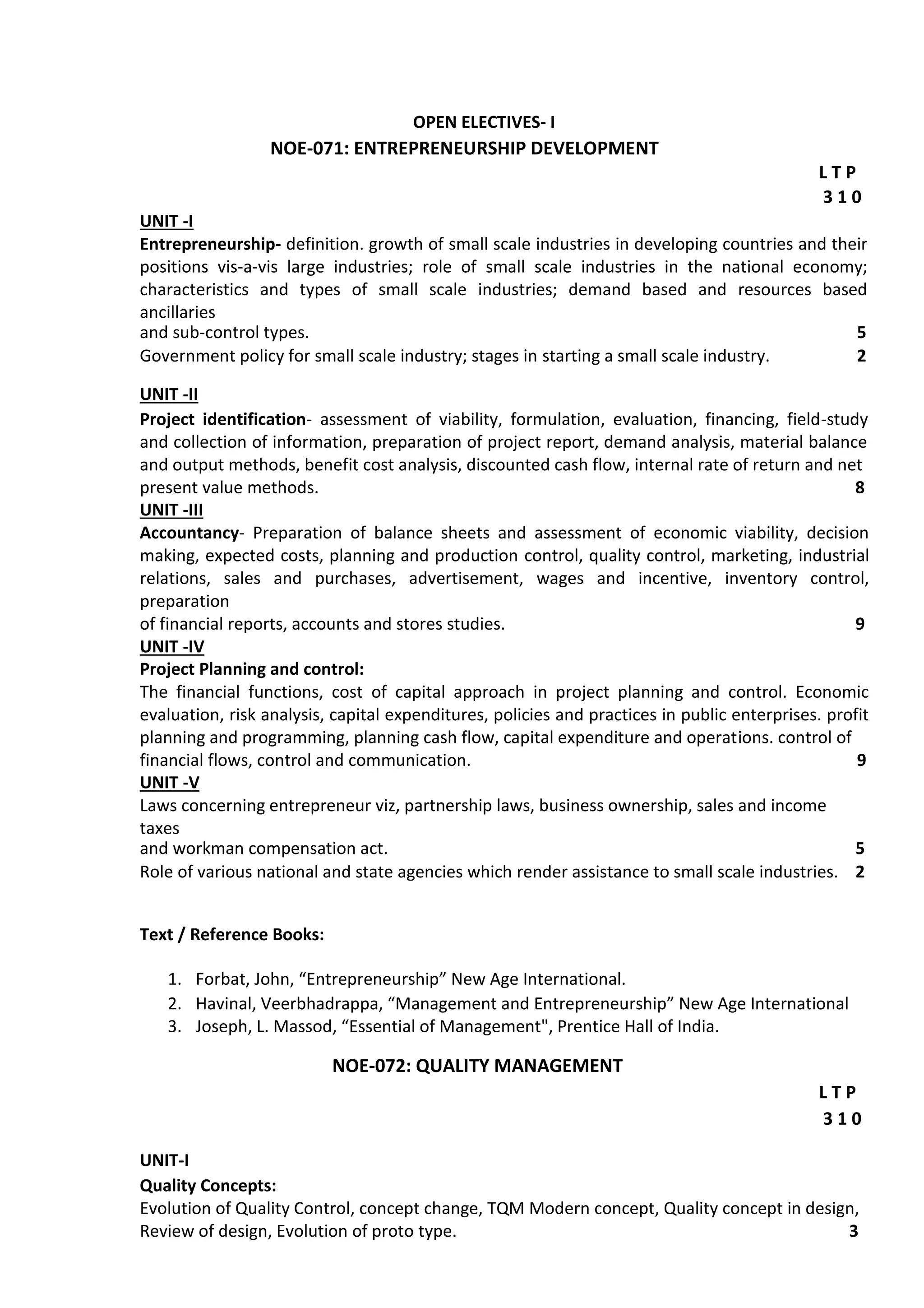 OPEN ELECTIVES- I
NOE-071: ENTREPRENEURSHIP DEVELOPMENT
L T P
3 1 0
UNIT -I
Entrepreneurship- definition. growth of small scale industries in developing countries and their
positions vis-a-vis large industries; role of small scale industries in the national economy;
characteristics and types of small scale industries; demand based and resources based
ancillaries
and sub-control types. 5
Government policy for small scale industry; stages in starting a small scale industry. 2
UNIT -II
Project identification- assessment of viability, formulation, evaluation, financing, field-study
and collection of information, preparation of project report, demand analysis, material balance
and output methods, benefit cost analysis, discounted cash flow, internal rate of return and net
present value methods. 8
UNIT -III
Accountancy- Preparation of balance sheets and assessment of economic viability, decision
making, expected costs, planning and production control, quality control, marketing, industrial
relations, sales and purchases, advertisement, wages and incentive, inventory control,
preparation
of financial reports, accounts and stores studies. 9
UNIT -IV
Project Planning and control:
The financial functions, cost of capital approach in project planning and control. Economic
evaluation, risk analysis, capital expenditures, policies and practices in public enterprises. profit
planning and programming, planning cash flow, capital expenditure and operations. control of
financial flows, control and communication. 9
UNIT -V
Laws concerning entrepreneur viz, partnership laws, business ownership, sales and income
taxes
and workman compensation act. 5
Role of various national and state agencies which render assistance to small scale industries. 2
Text / Reference Books:
1. Forbat, John, “Entrepreneurship” New Age International.
2. Havinal, Veerbhadrappa, “Management and Entrepreneurship” New Age International
3. Joseph, L. Massod, “Essential of Management", Prentice Hall of India.
NOE-072: QUALITY MANAGEMENT
L T P
3 1 0
UNIT-I
Quality Concepts:
Evolution of Quality Control, concept change, TQM Modern concept, Quality concept in design,
Review of design, Evolution of proto type. 3
 