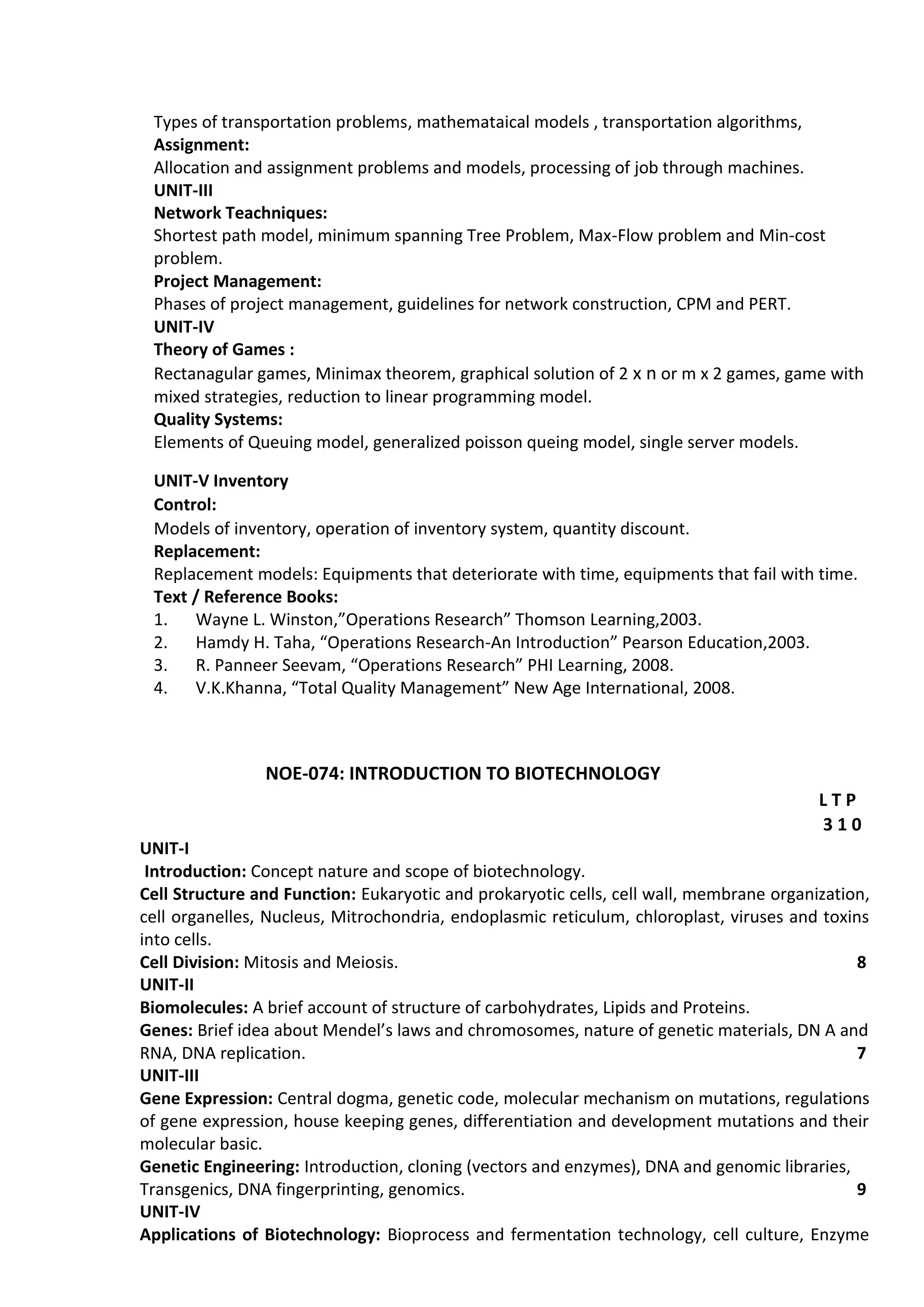 Types of transportation problems, mathemataical models , transportation algorithms,
Assignment:
Allocation and assignment problems and models, processing of job through machines.
UNIT-III
Network Teachniques:
Shortest path model, minimum spanning Tree Problem, Max-Flow problem and Min-cost
problem.
Project Management:
Phases of project management, guidelines for network construction, CPM and PERT.
UNIT-IV
Theory of Games :
Rectanagular games, Minimax theorem, graphical solution of 2 x n or m x 2 games, game with
mixed strategies, reduction to linear programming model.
Quality Systems:
Elements of Queuing model, generalized poisson queing model, single server models.
UNIT-V Inventory
Control:
Models of inventory, operation of inventory system, quantity discount.
Replacement:
Replacement models: Equipments that deteriorate with time, equipments that fail with time.
Text / Reference Books:
1. Wayne L. Winston,”Operations Research” Thomson Learning,2003.
2. Hamdy H. Taha, “Operations Research-An Introduction” Pearson Education,2003.
3. R. Panneer Seevam, “Operations Research” PHI Learning, 2008.
4. V.K.Khanna, “Total Quality Management” New Age International, 2008.
NOE-074: INTRODUCTION TO BIOTECHNOLOGY
L T P
3 1 0
UNIT-I
Introduction: Concept nature and scope of biotechnology.
Cell Structure and Function: Eukaryotic and prokaryotic cells, cell wall, membrane organization,
cell organelles, Nucleus, Mitrochondria, endoplasmic reticulum, chloroplast, viruses and toxins
into cells.
Cell Division: Mitosis and Meiosis. 8
UNIT-II
Biomolecules: A brief account of structure of carbohydrates, Lipids and Proteins.
Genes: Brief idea about Mendel’s laws and chromosomes, nature of genetic materials, DN A and
RNA, DNA replication. 7
UNIT-III
Gene Expression: Central dogma, genetic code, molecular mechanism on mutations, regulations
of gene expression, house keeping genes, differentiation and development mutations and their
molecular basic.
Genetic Engineering: Introduction, cloning (vectors and enzymes), DNA and genomic libraries,
Transgenics, DNA fingerprinting, genomics. 9
UNIT-IV
Applications of Biotechnology: Bioprocess and fermentation technology, cell culture, Enzyme
 
