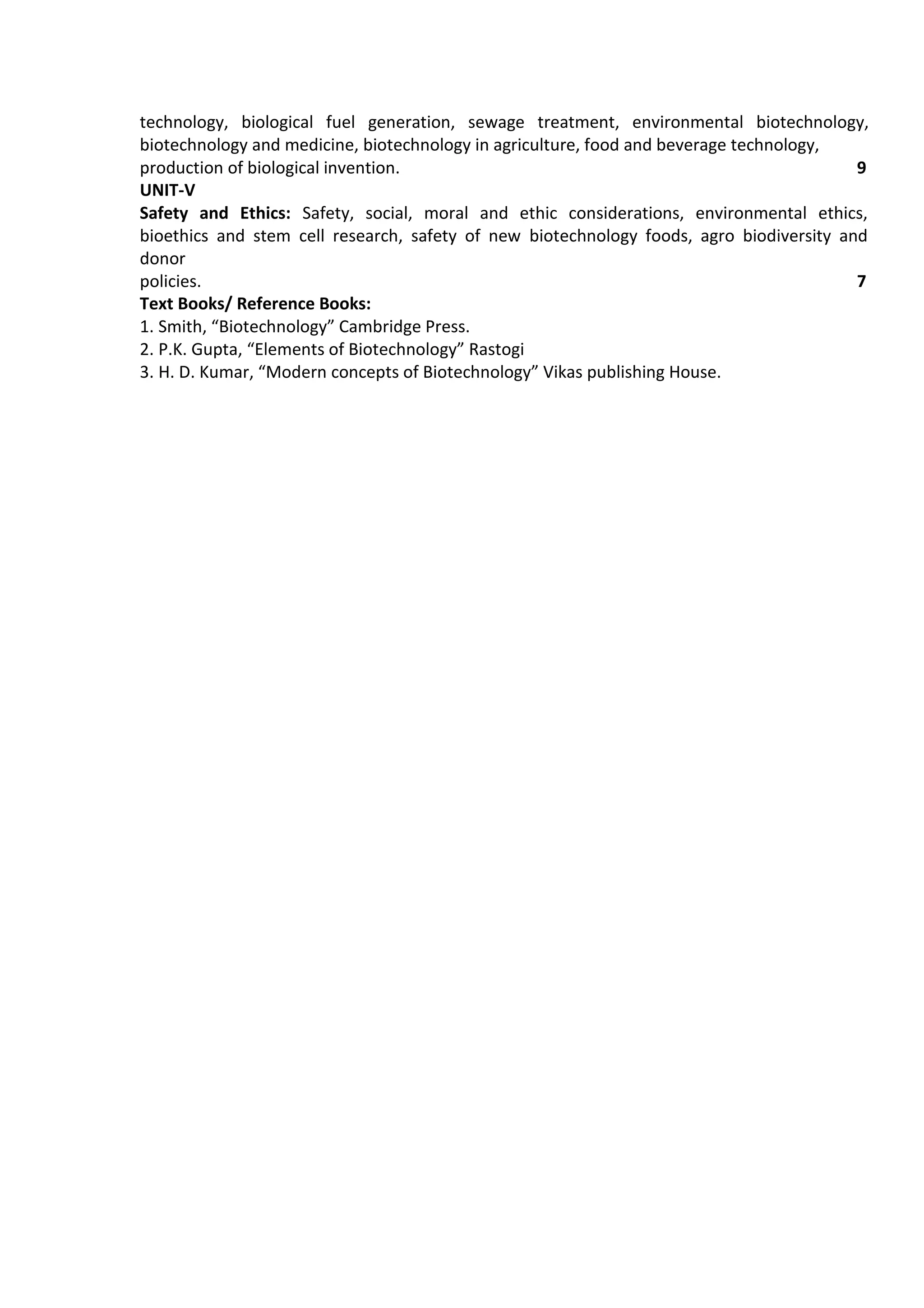 technology, biological fuel generation, sewage treatment, environmental biotechnology,
biotechnology and medicine, biotechnology in agriculture, food and beverage technology,
production of biological invention. 9
UNIT-V
Safety and Ethics: Safety, social, moral and ethic considerations, environmental ethics,
bioethics and stem cell research, safety of new biotechnology foods, agro biodiversity and
donor
policies. 7
Text Books/ Reference Books:
1. Smith, “Biotechnology” Cambridge Press.
2. P.K. Gupta, “Elements of Biotechnology” Rastogi
3. H. D. Kumar, “Modern concepts of Biotechnology” Vikas publishing House.
 
