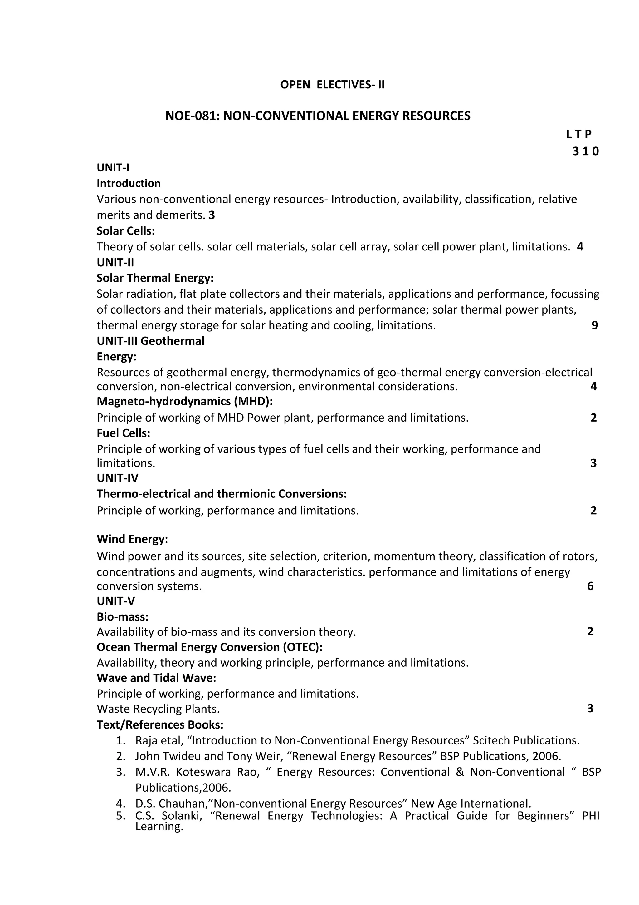 OPEN ELECTIVES- II
NOE-081: NON-CONVENTIONAL ENERGY RESOURCES
L T P
3 1 0
UNIT-I
Introduction
Various non-conventional energy resources- Introduction, availability, classification, relative
merits and demerits. 3
Solar Cells:
Theory of solar cells. solar cell materials, solar cell array, solar cell power plant, limitations. 4
UNIT-II
Solar Thermal Energy:
Solar radiation, flat plate collectors and their materials, applications and performance, focussing
of collectors and their materials, applications and performance; solar thermal power plants,
thermal energy storage for solar heating and cooling, limitations. 9
UNIT-III Geothermal
Energy:
Resources of geothermal energy, thermodynamics of geo-thermal energy conversion-electrical
conversion, non-electrical conversion, environmental considerations. 4
Magneto-hydrodynamics (MHD):
2Principle of working of MHD Power plant, performance and limitations.
Fuel Cells:
Principle of working of various types of fuel cells and their working, performance and
limitations. 3
UNIT-IV
Thermo-electrical and thermionic Conversions:
2Principle of working, performance and limitations.
Wind Energy:
Wind power and its sources, site selection, criterion, momentum theory, classification of rotors,
concentrations and augments, wind characteristics. performance and limitations of energy
conversion systems. 6
UNIT-V
Bio-mass:
2Availability of bio-mass and its conversion theory.
Ocean Thermal Energy Conversion (OTEC):
Availability, theory and working principle, performance and limitations.
Wave and Tidal Wave:
Principle of working, performance and limitations.
3Waste Recycling Plants.
Text/References Books:
1. Raja etal, “Introduction to Non-Conventional Energy Resources” Scitech Publications.
2. John Twideu and Tony Weir, “Renewal Energy Resources” BSP Publications, 2006.
3. M.V.R. Koteswara Rao, “ Energy Resources: Conventional & Non-Conventional “ BSP
Publications,2006.
4. D.S. Chauhan,”Non-conventional Energy Resources” New Age International.
5. C.S. Solanki, “Renewal Energy Technologies: A Practical Guide for Beginners” PHI
Learning.
 