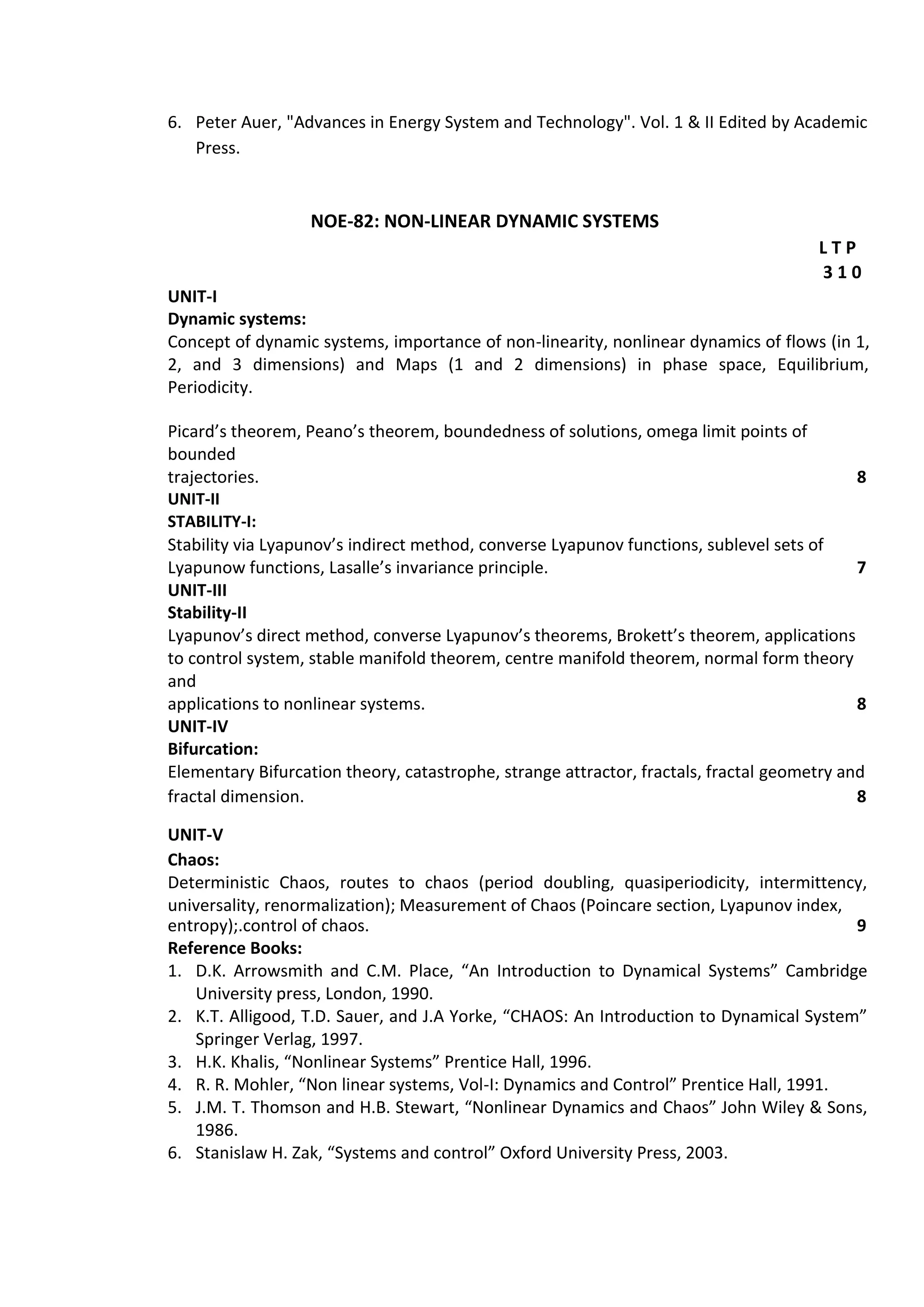 6. Peter Auer, "Advances in Energy System and Technology". Vol. 1 & II Edited by Academic
Press.
NOE-82: NON-LINEAR DYNAMIC SYSTEMS
L T P
3 1 0
UNIT-I
Dynamic systems:
Concept of dynamic systems, importance of non-linearity, nonlinear dynamics of flows (in 1,
2, and 3 dimensions) and Maps (1 and 2 dimensions) in phase space, Equilibrium,
Periodicity.
Picard’s theorem, Peano’s theorem, boundedness of solutions, omega limit points of
bounded
trajectories. 8
UNIT-II
STABILITY-I:
Stability via Lyapunov’s indirect method, converse Lyapunov functions, sublevel sets of
Lyapunow functions, Lasalle’s invariance principle. 7
UNIT-III
Stability-II
Lyapunov’s direct method, converse Lyapunov’s theorems, Brokett’s theorem, applications
to control system, stable manifold theorem, centre manifold theorem, normal form theory
and
applications to nonlinear systems. 8
UNIT-IV
Bifurcation:
Elementary Bifurcation theory, catastrophe, strange attractor, fractals, fractal geometry and
fractal dimension. 8
UNIT-V
Chaos:
Deterministic Chaos, routes to chaos (period doubling, quasiperiodicity, intermittency,
universality, renormalization); Measurement of Chaos (Poincare section, Lyapunov index,
entropy);.control of chaos. 9
Reference Books:
1. D.K. Arrowsmith and C.M. Place, “An Introduction to Dynamical Systems” Cambridge
University press, London, 1990.
2. K.T. Alligood, T.D. Sauer, and J.A Yorke, “CHAOS: An Introduction to Dynamical System”
Springer Verlag, 1997.
3. H.K. Khalis, “Nonlinear Systems” Prentice Hall, 1996.
4. R. R. Mohler, “Non linear systems, Vol-I: Dynamics and Control” Prentice Hall, 1991.
5. J.M. T. Thomson and H.B. Stewart, “Nonlinear Dynamics and Chaos” John Wiley & Sons,
1986.
6. Stanislaw H. Zak, “Systems and control” Oxford University Press, 2003.
 
