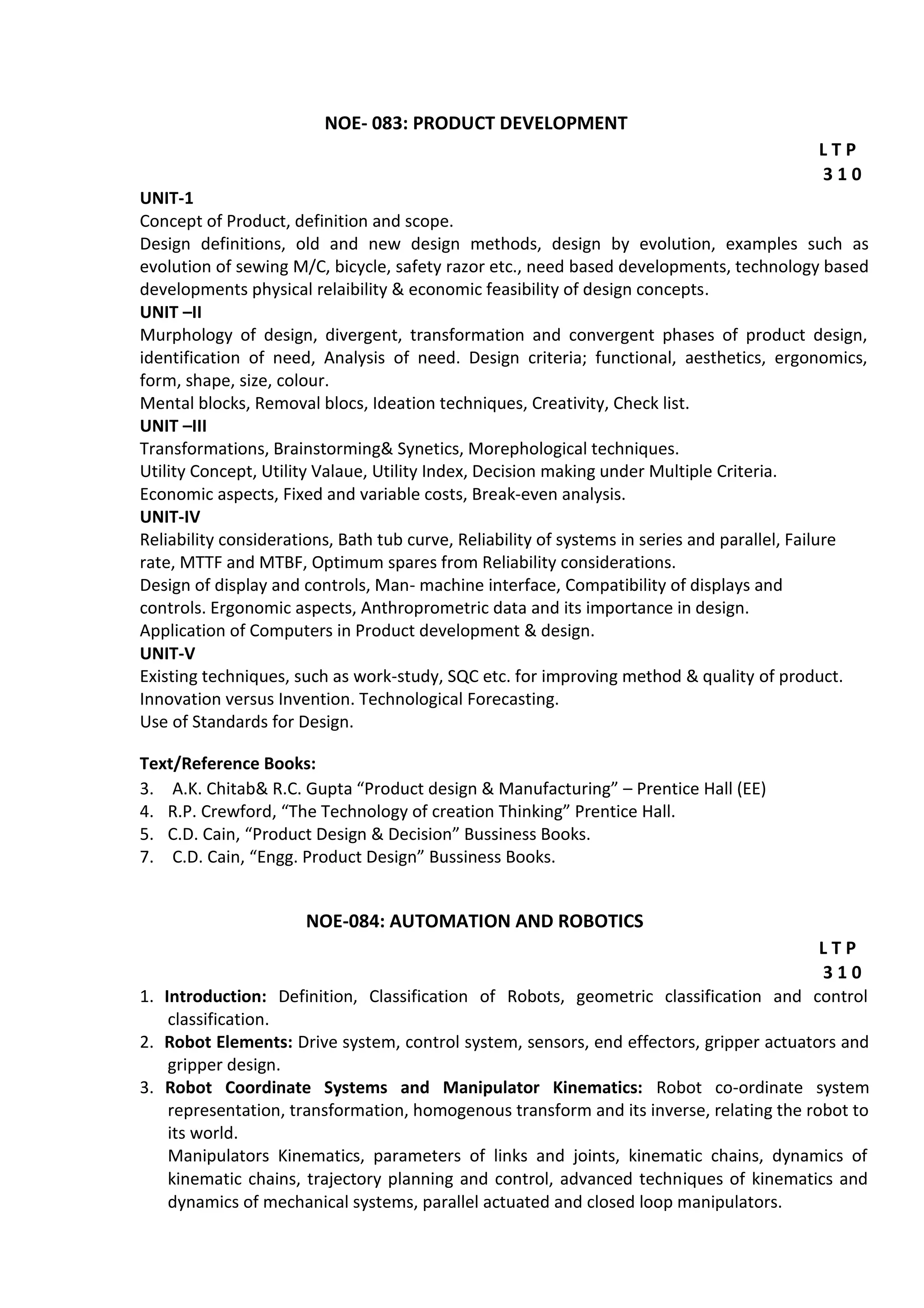 NOE- 083: PRODUCT DEVELOPMENT
L T P
3 1 0
UNIT-1
Concept of Product, definition and scope.
Design definitions, old and new design methods, design by evolution, examples such as
evolution of sewing M/C, bicycle, safety razor etc., need based developments, technology based
developments physical relaibility & economic feasibility of design concepts.
UNIT –II
Murphology of design, divergent, transformation and convergent phases of product design,
identification of need, Analysis of need. Design criteria; functional, aesthetics, ergonomics,
form, shape, size, colour.
Mental blocks, Removal blocs, Ideation techniques, Creativity, Check list.
UNIT –III
Transformations, Brainstorming& Synetics, Morephological techniques.
Utility Concept, Utility Valaue, Utility Index, Decision making under Multiple Criteria.
Economic aspects, Fixed and variable costs, Break-even analysis.
UNIT-IV
Reliability considerations, Bath tub curve, Reliability of systems in series and parallel, Failure
rate, MTTF and MTBF, Optimum spares from Reliability considerations.
Design of display and controls, Man- machine interface, Compatibility of displays and
controls. Ergonomic aspects, Anthroprometric data and its importance in design.
Application of Computers in Product development & design.
UNIT-V
Existing techniques, such as work-study, SQC etc. for improving method & quality of product.
Innovation versus Invention. Technological Forecasting.
Use of Standards for Design.
Text/Reference Books:
3. A.K. Chitab& R.C. Gupta “Product design & Manufacturing” – Prentice Hall (EE)
4. R.P. Crewford, “The Technology of creation Thinking” Prentice Hall.
5. C.D. Cain, “Product Design & Decision” Bussiness Books.
7. C.D. Cain, “Engg. Product Design” Bussiness Books.
NOE-084: AUTOMATION AND ROBOTICS
L T P
3 1 0
1. Introduction: Definition, Classification of Robots, geometric classification and control
classification.
2. Robot Elements: Drive system, control system, sensors, end effectors, gripper actuators and
gripper design.
3. Robot Coordinate Systems and Manipulator Kinematics: Robot co-ordinate system
representation, transformation, homogenous transform and its inverse, relating the robot to
its world.
Manipulators Kinematics, parameters of links and joints, kinematic chains, dynamics of
kinematic chains, trajectory planning and control, advanced techniques of kinematics and
dynamics of mechanical systems, parallel actuated and closed loop manipulators.
 
