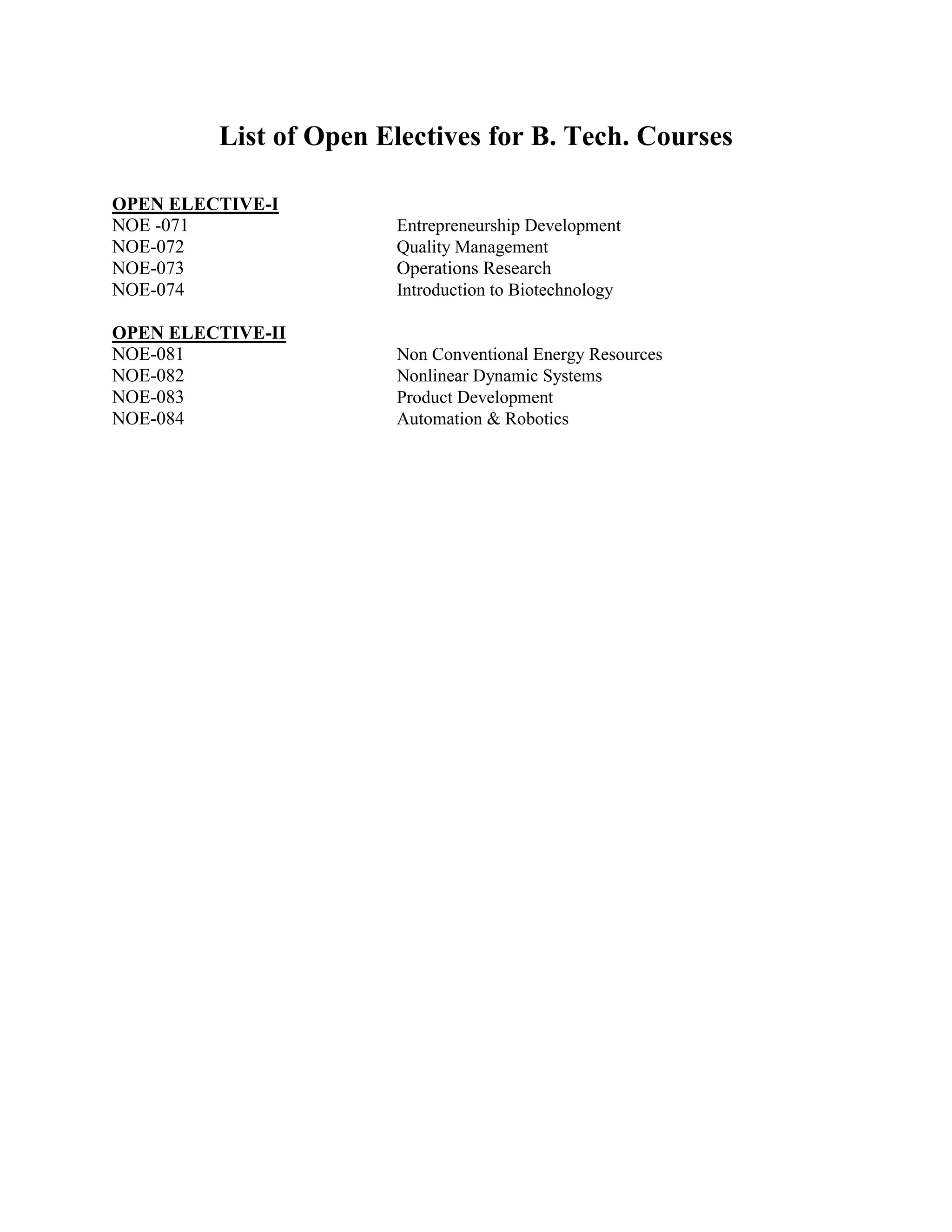 List of Open Electives for B. Tech. Courses
OPEN ELECTIVE-I
NOE -071 Entrepreneurship Development
NOE-072 Quality Management
NOE-073 Operations Research
NOE-074 Introduction to Biotechnology
OPEN ELECTIVE-II
NOE-081 Non Conventional Energy Resources
NOE-082 Nonlinear Dynamic Systems
NOE-083 Product Development
NOE-084 Automation & Robotics
 