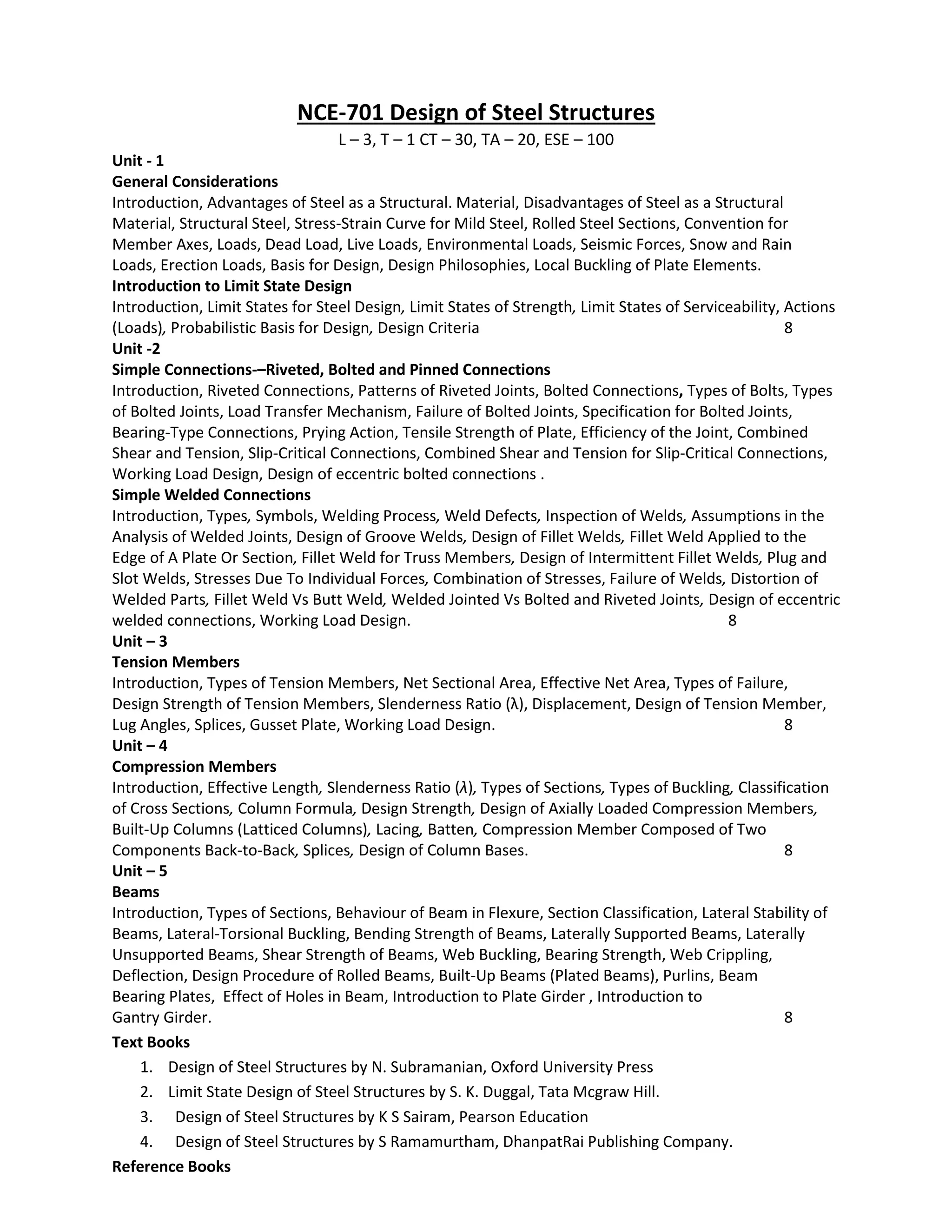 NCE-701 Design of Steel Structures
L – 3, T – 1 CT – 30, TA – 20, ESE – 100
Unit ‐ 1
General Considerations
Introduction, Advantages of Steel as a Structural. Material, Disadvantages of Steel as a Structural
Material, Structural Steel, Stress‐Strain Curve for Mild Steel, Rolled Steel Sections, Convention for
Member Axes, Loads, Dead Load, Live Loads, Environmental Loads, Seismic Forces, Snow and Rain
Loads, Erection Loads, Basis for Design, Design Philosophies, Local Buckling of Plate Elements.
Introduction to Limit State Design
Introduction, Limit States for Steel Design, Limit States of Strength, Limit States of Serviceability, Actions
(Loads), Probabilistic Basis for Design, Design Criteria 8
Unit ‐2
Simple Connections‐–Riveted, Bolted and Pinned Connections
Introduction, Riveted Connections, Patterns of Riveted Joints, Bolted Connections, Types of Bolts, Types
of Bolted Joints, Load Transfer Mechanism, Failure of Bolted Joints, Specification for Bolted Joints,
Bearing‐Type Connections, Prying Action, Tensile Strength of Plate, Efficiency of the Joint, Combined
Shear and Tension, Slip‐Critical Connections, Combined Shear and Tension for Slip‐Critical Connections,
Working Load Design, Design of eccentric bolted connections .
Simple Welded Connections
Introduction, Types, Symbols, Welding Process, Weld Defects, Inspection of Welds, Assumptions in the
Analysis of Welded Joints, Design of Groove Welds, Design of Fillet Welds, Fillet Weld Applied to the
Edge of A Plate Or Section, Fillet Weld for Truss Members, Design of Intermittent Fillet Welds, Plug and
Slot Welds, Stresses Due To Individual Forces, Combination of Stresses, Failure of Welds, Distortion of
Welded Parts, Fillet Weld Vs Butt Weld, Welded Jointed Vs Bolted and Riveted Joints, Design of eccentric
welded connections, Working Load Design. 8
Unit – 3
Tension Members
Introduction, Types of Tension Members, Net Sectional Area, Effective Net Area, Types of Failure,
Design Strength of Tension Members, Slenderness Ratio (λ), Displacement, Design of Tension Member,
Lug Angles, Splices, Gusset Plate, Working Load Design. 8
Unit – 4
Compression Members
Introduction, Effective Length, Slenderness Ratio (λ), Types of Sections, Types of Buckling, Classification
of Cross Sections, Column Formula, Design Strength, Design of Axially Loaded Compression Members,
Built‐Up Columns (Latticed Columns), Lacing, Batten, Compression Member Composed of Two
Components Back‐to‐Back, Splices, Design of Column Bases. 8
Unit – 5
Beams
Introduction, Types of Sections, Behaviour of Beam in Flexure, Section Classification, Lateral Stability of
Beams, Lateral‐Torsional Buckling, Bending Strength of Beams, Laterally Supported Beams, Laterally
Unsupported Beams, Shear Strength of Beams, Web Buckling, Bearing Strength, Web Crippling,
Deflection, Design Procedure of Rolled Beams, Built‐Up Beams (Plated Beams), Purlins, Beam
Bearing Plates, Effect of Holes in Beam, Introduction to Plate Girder , Introduction to
Gantry Girder. 8
Text Books
1. Design of Steel Structures by N. Subramanian, Oxford University Press
2. Limit State Design of Steel Structures by S. K. Duggal, Tata Mcgraw Hill.
3. Design of Steel Structures by K S Sairam, Pearson Education
4. Design of Steel Structures by S Ramamurtham, DhanpatRai Publishing Company.
Reference Books
 
