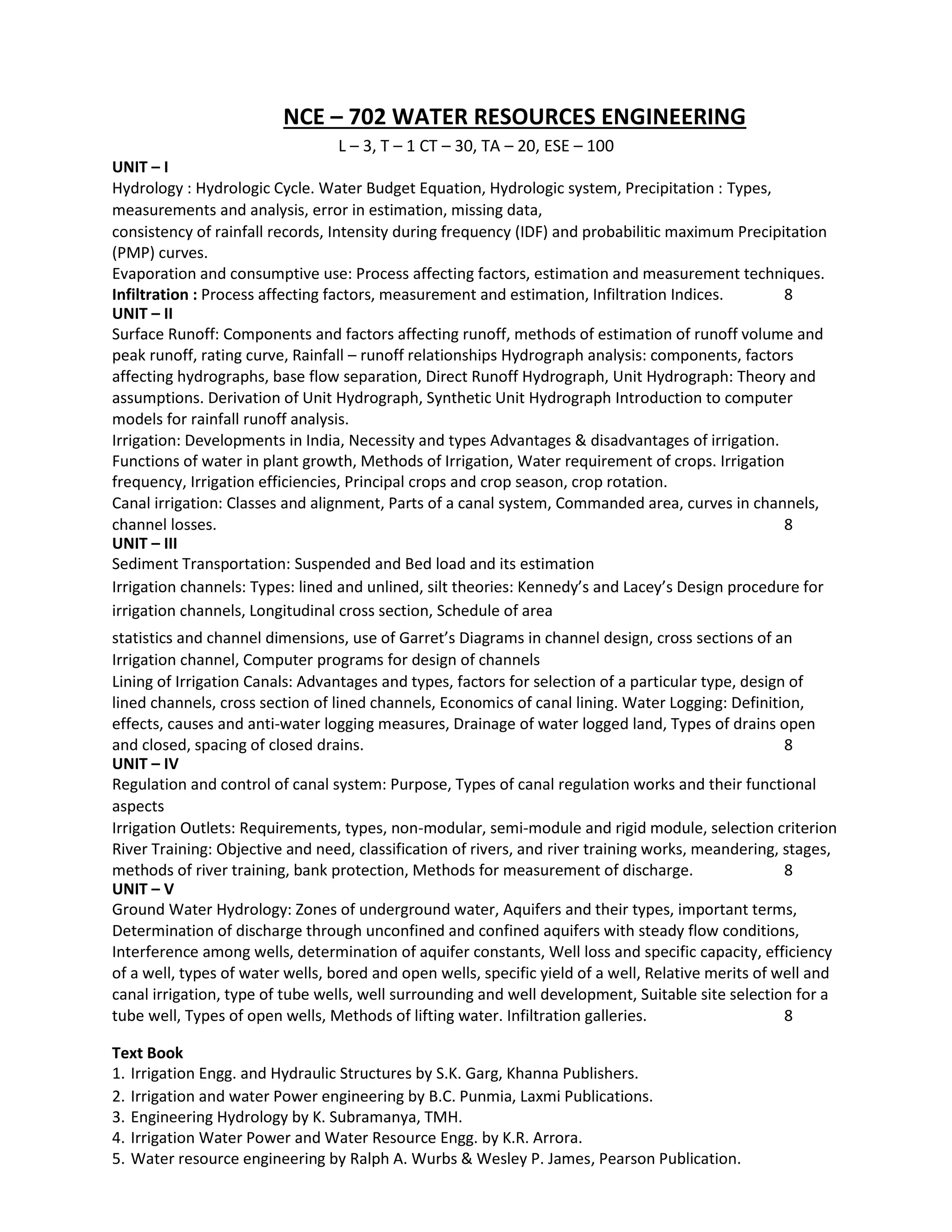 NCE – 702 WATER RESOURCES ENGINEERING
L – 3, T – 1 CT – 30, TA – 20, ESE – 100
UNIT – I
Hydrology : Hydrologic Cycle. Water Budget Equation, Hydrologic system, Precipitation : Types,
measurements and analysis, error in estimation, missing data,
consistency of rainfall records, Intensity during frequency (IDF) and probabilitic maximum Precipitation
(PMP) curves.
Evaporation and consumptive use: Process affecting factors, estimation and measurement techniques.
Infiltration : Process affecting factors, measurement and estimation, Infiltration Indices. 8
UNIT – II
Surface Runoff: Components and factors affecting runoff, methods of estimation of runoff volume and
peak runoff, rating curve, Rainfall – runoff relationships Hydrograph analysis: components, factors
affecting hydrographs, base flow separation, Direct Runoff Hydrograph, Unit Hydrograph: Theory and
assumptions. Derivation of Unit Hydrograph, Synthetic Unit Hydrograph Introduction to computer
models for rainfall runoff analysis.
Irrigation: Developments in India, Necessity and types Advantages & disadvantages of irrigation.
Functions of water in plant growth, Methods of Irrigation, Water requirement of crops. Irrigation
frequency, Irrigation efficiencies, Principal crops and crop season, crop rotation.
Canal irrigation: Classes and alignment, Parts of a canal system, Commanded area, curves in channels,
channel losses. 8
UNIT – III
Sediment Transportation: Suspended and Bed load and its estimation
Irrigation channels: Types: lined and unlined, silt theories: Kennedy’s and Lacey’s Design procedure for
irrigation channels, Longitudinal cross section, Schedule of area
statistics and channel dimensions, use of Garret’s Diagrams in channel design, cross sections of an
Irrigation channel, Computer programs for design of channels
Lining of Irrigation Canals: Advantages and types, factors for selection of a particular type, design of
lined channels, cross section of lined channels, Economics of canal lining. Water Logging: Definition,
effects, causes and anti-water logging measures, Drainage of water logged land, Types of drains open
and closed, spacing of closed drains. 8
UNIT – IV
Regulation and control of canal system: Purpose, Types of canal regulation works and their functional
aspects
Irrigation Outlets: Requirements, types, non-modular, semi-module and rigid module, selection criterion
River Training: Objective and need, classification of rivers, and river training works, meandering, stages,
methods of river training, bank protection, Methods for measurement of discharge. 8
UNIT – V
Ground Water Hydrology: Zones of underground water, Aquifers and their types, important terms,
Determination of discharge through unconfined and confined aquifers with steady flow conditions,
Interference among wells, determination of aquifer constants, Well loss and specific capacity, efficiency
of a well, types of water wells, bored and open wells, specific yield of a well, Relative merits of well and
canal irrigation, type of tube wells, well surrounding and well development, Suitable site selection for a
tube well, Types of open wells, Methods of lifting water. Infiltration galleries. 8
Text Book
1. Irrigation Engg. and Hydraulic Structures by S.K. Garg, Khanna Publishers.
2. Irrigation and water Power engineering by B.C. Punmia, Laxmi Publications.
3. Engineering Hydrology by K. Subramanya, TMH.
4. Irrigation Water Power and Water Resource Engg. by K.R. Arrora.
5. Water resource engineering by Ralph A. Wurbs & Wesley P. James, Pearson Publication.
 