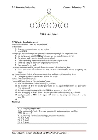 B.E. Computer Engineering Computer Laboratory - IV
Pune Vidyarthi Griha’s COLLEGE OF ENGINEERING, Nasik - 4
MPI Scatter, Gather
MPI Cluster Installation steps:
Prerequisite: Ubuntu 14.04 (64 bit preferred)
Installations:
1. Execute command: sudo apt-get update
2. Install MPI:
sudoapt-get install openmpi-bin openmpi-common libopenmpi1.6 libopenmpi-dev
3. On Slave nodes install SSH Server: sudo apt-get install openssh-server
4. On Master node: apt-get install openssh-client
5. Generate ssh key on master as well as slave: ssh-keygen -t dsa
6. Enter any string as password on prompted window
7. Execute on Server node
cp /home/username/.ssh/id_dsa.pub /home/username/.ssh/authorized_keys
8. Make sure slave machines know that server is authorized to access everything on
slave:
scp /home/mpiuser/.ssh/id_dsa.pub username@IP_address:.ssh/authorized_keys
9. Change file permissions on both master and slave:
chmod 700 /home/mpiuser/.ssh
chmod 600 /home/mpiuser/.ssh/authorized_keys
10. Test ssh connection: sshusername@IP_Address
11. To ensure SSH does not ask for password, use ssh-agent to remember ssh password:
eval `ssh-agent`
12. Tell ssh-agent the password for the SSH key: ssh-add ~/.ssh/id_dsa
13. Test by logging in that it doesn‘t ask for password: sshusername@IP_Address
14. Configuring Open MPI: to let Open MPI know cluster computers information write
host_file:
15.
Example:
# The Hostfile for Open MPI
# The master node, 'slots=2' is used because it is a dual-processor machine.
127.0.0.1 slots=2
# The following slave nodes are single processor machines:
10.10.210.101
10.10.210.102
10.10.210.103
 