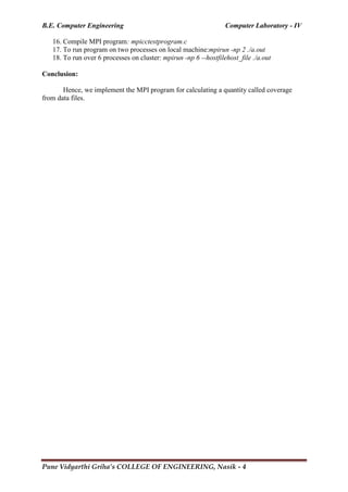 B.E. Computer Engineering Computer Laboratory - IV
Pune Vidyarthi Griha’s COLLEGE OF ENGINEERING, Nasik - 4
16. Compile MPI program: mpicctestprogram.c
17. To run program on two processes on local machine:mpirun -np 2 ./a.out
18. To run over 6 processes on cluster: mpirun -np 6 --hostfilehost_file ./a.out
Conclusion:
Hence, we implement the MPI program for calculating a quantity called coverage
from data files.
 