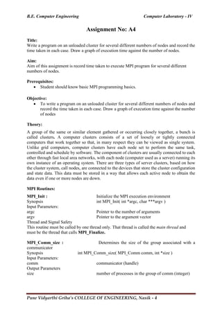 B.E. Computer Engineering Computer Laboratory - IV
Pune Vidyarthi Griha’s COLLEGE OF ENGINEERING, Nasik - 4
Assignment No: A4
Title:
Write a program on an unloaded cluster for several different numbers of nodes and record the
time taken in each case. Draw a graph of execution time against the number of nodes.
Aim:
Aim of this assignment is record time taken to execute MPI program for several different
numbers of nodes.
Prerequisites:
 Student should know basic MPI programming basics.
Objective:
 To write a program on an unloaded cluster for several different numbers of nodes and
record the time taken in each case. Draw a graph of execution time against the number
of nodes
Theory:
A group of the same or similar element gathered or occurring closely together, a bunch is
called clusters. A computer clusters consists of a set of loosely or tightly connected
computers that work together so that, in many respect they can be viewed as single system.
Unlike grid computers, computer clusters have each node set to perform the same task,
controlled and schedule by software. The component of clusters are usually connected to each
other through fast local area networks, with each node (computer used as a server) running its
own instance of an operating system. There are three types of server clusters, based on how
the cluster system, call nodes, are connected to the devices that store the cluster configuration
and state data. This data must be stored in a way that allows each active node to obtain the
data even if one or more nodes are down.
MPI Routines:
MPI_Init : Initialize the MPI execution environment
Synopsis int MPI_Init( int *argc, char ***argv )
Input Parameters:
argc Pointer to the number of arguments
argv Pointer to the argument vector
Thread and Signal Safety
This routine must be called by one thread only. That thread is called the main thread and
must be the thread that calls MPI_Finalize.
MPI_Comm_size : Determines the size of the group associated with a
communicator
Synopsis int MPI_Comm_size( MPI_Comm comm, int *size )
Input Parameters:
comm communicator (handle)
Output Parameters
size number of processes in the group of comm (integer)
 