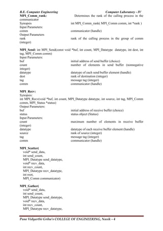 B.E. Computer Engineering Computer Laboratory - IV
Pune Vidyarthi Griha’s COLLEGE OF ENGINEERING, Nasik - 4
MPI_Comm_rank: Determines the rank of the calling process in the
communicator
Synopsis int MPI_Comm_rank( MPI_Comm comm, int *rank )
Input Parameters:
comm communicator (handle)
Output Parameters
rank rank of the calling process in the group of comm
(integer)
MPI_Send: int MPI_Send(const void *buf, int count, MPI_Datatype datatype, int dest, int
tag, MPI_Comm comm)
Input Parameters:
buf initial address of send buffer (choice)
count number of elements in send buffer (nonnegative
integer)
datatype datatype of each send buffer element (handle)
dest rank of destination (integer)
tag message tag (integer)
comm communicator (handle)
MPI_Recv:
Synopsis:
int MPI_Recv(void *buf, int count, MPI_Datatype datatype, int source, int tag, MPI_Comm
comm, MPI_Status *status)
Output Parameters:
buf initial address of receive buffer (choice)
status status object (Status)
Input Parameters:
count maximum number of elements in receive buffer
(integer)
datatype datatype of each receive buffer element (handle)
source rank of source (integer)
tag message tag (integer)
comm communicator (handle)
MPI_Scatter(
void* send_data,
int send_count,
MPI_Datatype send_datatype,
void* recv_data,
int recv_count,
MPI_Datatype recv_datatype,
int root,
MPI_Comm communicator)
MPI_Gather(
void* send_data,
int send_count,
MPI_Datatype send_datatype,
void* recv_data,
int recv_count,
MPI_Datatype recv_datatype,
 
