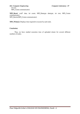 B.E. Computer Engineering Computer Laboratory - IV
Pune Vidyarthi Griha’s COLLEGE OF ENGINEERING, Nasik - 4
int root,
MPI_Comm communicator)
MPI_Bcast( void* data, int count, MPI_Datatype datatype, int root, MPI_Comm
communicator)
MPI_Barrier(MPI_Comm communicator)
MPI_Wtime(): Displays time required to execute by each node.
Conclusion:
Thus, we have studied execution time of uploaded cluster for several different
numbers of nodes.
 