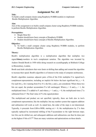 B.E. Computer Engineering Computer Laboratory - IV
Pune Vidyarthi Griha’s COLLEGE OF ENGINEERING, Nasik - 4
Assignment No: A5
Title:
To build a small compute cluster using Raspberry Pi/BBB modules to implement
Booths Multiplication Algorithm.
Aim:
Aim of this assignment is to build a small compute cluster using Raspberry Pi/BBB modules,
to perform Booths Multiplication Algorithm.
Prerequisites:
 Beagle Bone Kit
 Student should know basic concepts of Raspberry Pi/BBB.
 Student should know basic concepts of Booths Multiplication Algorithm.
Objective:
1. To build a small compute cluster using Raspberry Pi/BBB modules, to perform
Booths Multiplication Algorithm.
Theory:
Booth's multiplication algorithm is a multiplication algorithm that multiplies two
signed binary numbers in two's complement notation. The algorithm was invented by
Andrew Donald Booth in 1950 while doing research on crystallography at Birkbeck College
in Bloomsbury, London.
Booth used desk calculators that were faster at shifting than adding and created the algorithm
to increase their speed. Booth's algorithm is of interest in the study of computer architecture.
Booth's algorithm examines adjacent pairs of bits of the N-bit multiplier Y in signed two's
complement representation, including an implicit bit below the least significant bit, y-1 = 0.
For each bit yi, for i running from 0 to N-1, the bits yi and yi-1are considered. Where these two
bits are equal, the product accumulator P is left unchanged. Where yi = 0 and yi-1 = 1, the
multiplicand times 2i
is added to P; and where yi = 1 and yi-1 = 0, the multiplicand times 2i
is
subtracted from P. The final value of P is the signed product.
The multiplicand and product are not specified; typically, these are both also in two's
complement representation, like the multiplier, but any number system that supports addition
and subtraction will work as well. As stated here, the order of the steps is not determined.
Typically, it proceeds from LSB to MSB, starting at i = 0; the multiplication by 2i
is then
typically replaced by incremental shifting of the P accumulator to the right between steps;
low bits can be shifted out, and subsequent additions and subtractions can then be done just
on the highest N bits of P.[1]
There are many variations and optimizations on these details.
 