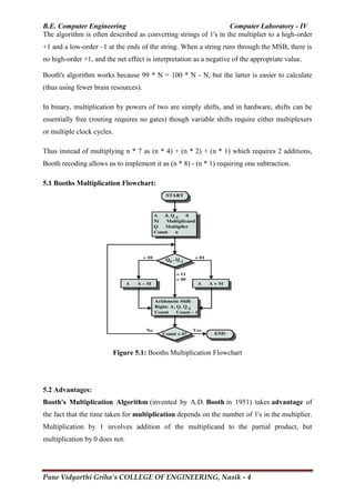 B.E. Computer Engineering Computer Laboratory - IV
Pune Vidyarthi Griha’s COLLEGE OF ENGINEERING, Nasik - 4
The algorithm is often described as converting strings of 1's in the multiplier to a high-order
+1 and a low-order –1 at the ends of the string. When a string runs through the MSB, there is
no high-order +1, and the net effect is interpretation as a negative of the appropriate value.
Booth's algorithm works because 99 * N = 100 * N - N, but the latter is easier to calculate
(thus using fewer brain resources).
In binary, multiplication by powers of two are simply shifts, and in hardware, shifts can be
essentially free (routing requires no gates) though variable shifts require either multiplexers
or multiple clock cycles.
Thus instead of multiplying n * 7 as (n * 4) + (n * 2) + (n * 1) which requires 2 additions,
Booth recoding allows us to implement it as (n * 8) - (n * 1) requiring one subtraction.
5.1 Booths Multiplication Flowchart:
Figure 5.1: Booths Multiplication Flowchart
5.2 Advantages:
Booth's Multiplication Algorithm (invented by A.D. Booth in 1951) takes advantage of
the fact that the time taken for multiplication depends on the number of 1's in the multiplier.
Multiplication by 1 involves addition of the multiplicand to the partial product, but
multiplication by 0 does not.
 