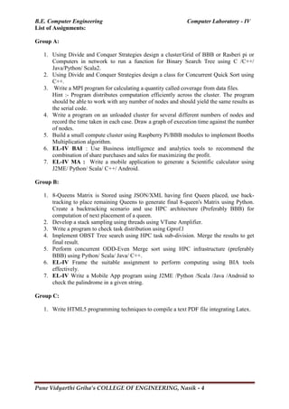 B.E. Computer Engineering Computer Laboratory - IV
Pune Vidyarthi Griha’s COLLEGE OF ENGINEERING, Nasik - 4
List of Assignments:
Group A:
1. Using Divide and Conquer Strategies design a cluster/Grid of BBB or Rasberi pi or
Computers in network to run a function for Binary Search Tree using C /C++/
Java/Python/ Scala2.
2. Using Divide and Conquer Strategies design a class for Concurrent Quick Sort using
C++.
3. Write a MPI program for calculating a quantity called coverage from data files.
Hint :- Program distributes computation efficiently across the cluster. The program
should be able to work with any number of nodes and should yield the same results as
the serial code.
4. Write a program on an unloaded cluster for several different numbers of nodes and
record the time taken in each case. Draw a graph of execution time against the number
of nodes.
5. Build a small compute cluster using Raspberry Pi/BBB modules to implement Booths
Multiplication algorithm.
6. EL-IV BAI : Use Business intelligence and analytics tools to recommend the
combination of share purchases and sales for maximizing the profit.
7. EL-IV MA : Write a mobile application to generate a Scientific calculator using
J2ME/ Python/ Scala/ C++/ Android.
Group B:
1. 8-Queens Matrix is Stored using JSON/XML having first Queen placed, use back-
tracking to place remaining Queens to generate final 8-queen's Matrix using Python.
Create a backtracking scenario and use HPC architecture (Preferably BBB) for
computation of next placement of a queen.
2. Develop a stack sampling using threads using VTune Amplifier.
3. Write a program to check task distribution using Gprof.l
4. Implement OBST Tree search using HPC task sub-division. Merge the results to get
final result.
5. Perform concurrent ODD-Even Merge sort using HPC infrastructure (preferably
BBB) using Python/ Scala/ Java/ C++.
6. EL-IV Frame the suitable assignment to perform computing using BIA tools
effectively.
7. EL-IV Write a Mobile App program using J2ME /Python /Scala /Java /Android to
check the palindrome in a given string.
Group C:
1. Write HTML5 programming techniques to compile a text PDF file integrating Latex.
 