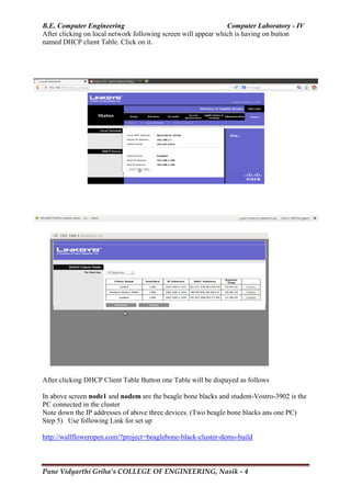 B.E. Computer Engineering Computer Laboratory - IV
Pune Vidyarthi Griha’s COLLEGE OF ENGINEERING, Nasik - 4
After clicking on local network following screen will appear which is having on button
named DHCP client Table. Click on it.
After clicking DHCP Client Table Button one Table will be dispayed as follows
In above screen node1 and nodem are the beagle bone blacks and student-Vostro-3902 is the
PC connected in the cluster
Note down the IP addresses of above three devices. (Two beagle bone blacks ans one PC)
Step 5) Use following Link for set up
http://wallfloweropen.com/?project=beaglebone-black-cluster-demo-build
 