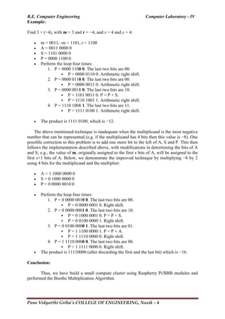 B.E. Computer Engineering Computer Laboratory - IV
Pune Vidyarthi Griha’s COLLEGE OF ENGINEERING, Nasik - 4
Example:
Find 3 × (−4), with m = 3 and r = −4, and x = 4 and y = 4:
 m = 0011, -m = 1101, r = 1100
 A = 0011 0000 0
 S = 1101 0000 0
 P = 0000 1100 0
 Perform the loop four times:
1. P = 0000 1100 0. The last two bits are 00.
 P = 0000 0110 0. Arithmetic right shift.
2. P = 0000 0110 0. The last two bits are 00.
 P = 0000 0011 0. Arithmetic right shift.
3. P = 0000 0011 0. The last two bits are 10.
 P = 1101 0011 0. P = P + S.
 P = 1110 1001 1. Arithmetic right shift.
4. P = 1110 1001 1. The last two bits are 11.
 P = 1111 0100 1. Arithmetic right shift.
 The product is 1111 0100, which is −12.
The above mentioned technique is inadequate when the multiplicand is the most negative
number that can be represented (e.g. if the multiplicand has 4 bits then this value is −8). One
possible correction to this problem is to add one more bit to the left of A, S and P. This then
follows the implementation described above, with modifications in determining the bits of A
and S; e.g., the value of m, originally assigned to the first x bits of A, will be assigned to the
first x+1 bits of A. Below, we demonstrate the improved technique by multiplying −8 by 2
using 4 bits for the multiplicand and the multiplier:
 A = 1 1000 0000 0
 S = 0 1000 0000 0
 P = 0 0000 0010 0
 Perform the loop four times:
1. P = 0 0000 0010 0. The last two bits are 00.
 P = 0 0000 0001 0. Right shift.
2. P = 0 0000 0001 0. The last two bits are 10.
 P = 0 1000 0001 0. P = P + S.
 P = 0 0100 0000 1. Right shift.
3. P = 0 0100 0000 1. The last two bits are 01.
 P = 1 1100 0000 1. P = P + A.
 P = 1 1110 0000 0. Right shift.
4. P = 1 1110 0000 0. The last two bits are 00.
 P = 1 1111 0000 0. Right shift.
 The product is 11110000 (after discarding the first and the last bit) which is −16.
Conclusion:
Thus, we have build a small compute cluster using Raspberry Pi/BBB modules and
performed the Booths Multiplication Algorithm.
 