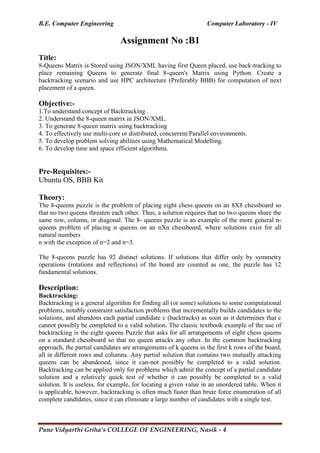 B.E. Computer Engineering Computer Laboratory - IV
Pune Vidyarthi Griha’s COLLEGE OF ENGINEERING, Nasik - 4
Assignment No :B1
Title:
8-Queens Matrix is Stored using JSON/XML having first Queen placed, use back-tracking to
place remaining Queens to generate final 8-queen's Matrix using Python. Create a
backtracking scenario and use HPC architecture (Preferably BBB) for computation of next
placement of a queen.
Objective:-
1.To understand concept of Backtracking .
2. Understand the 8-queen matrix in JSON/XML.
3. To generate 8-queen matrix using backtracking
4. To effectively use multi-core or distributed, concurrent/Parallel environments.
5. To develop problem solving abilities using Mathematical Modelling.
6. To develop time and space efficient algorithms.
Pre-Requisites:-
Ubuntu OS, BBB Kit
Theory:
The 8-queens puzzle is the problem of placing eight chess queens on an 8X8 chessboard so
that no two queens threaten each other. Thus, a solution requires that no two queens share the
same row, column, or diagonal. The 8- queens puzzle is an example of the more general n-
queens problem of placing n queens on an nXn chessboard, where solutions exist for all
natural numbers
n with the exception of n=2 and n=3.
The 8-queens puzzle has 92 distinct solutions. If solutions that differ only by symmetry
operations (rotations and reflections) of the board are counted as one, the puzzle has 12
fundamental solutions.
Description:
Backtracking:
Backtracking is a general algorithm for finding all (or some) solutions to some computational
problems, notably constraint satisfaction problems that incrementally builds candidates to the
solutions, and abandons each partial candidate c (backtracks) as soon as it determines that c
cannot possibly be completed to a valid solution. The classic textbook example of the use of
backtracking is the eight queens Puzzle that asks for all arrangements of eight chess queens
on a standard chessboard so that no queen attacks any other. In the common backtracking
approach, the partial candidates are arrangements of k queens in the first k rows of the board,
all in different rows and columns. Any partial solution that contains two mutually attacking
queens can be abandoned, since it can-not possibly be completed to a valid solution.
Backtracking can be applied only for problems which admit the concept of a partial candidate
solution and a relatively quick test of whether it can possibly be completed to a valid
solution. It is useless, for example, for locating a given value in an unordered table. When it
is applicable, however, backtracking is often much faster than brute force enumeration of all
complete candidates, since it can eliminate a large number of candidates with a single test.
 