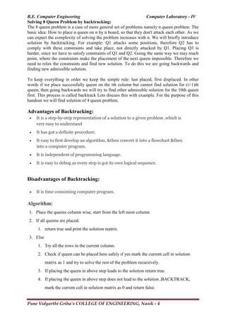 B.E. Computer Engineering Computer Laboratory - IV
Pune Vidyarthi Griha’s COLLEGE OF ENGINEERING, Nasik - 4
Solving 8 Queen Problem by backtracking:
The 8 queen problem is a case of more general set of problems namely n queen problem. The
basic idea: How to place n queen on n by n board, so that they don't attack each other. As we
can expect the complexity of solving the problem increases with n. We will briefly introduce
solution by backtracking. For example: Q1 attacks some positions, therefore Q2 has to
comply with these constraints and take place, not directly attacked by Q1. Placing Q3 is
harder, since we have to satisfy constraints of Q1 and Q2. Going the same way we may reach
point, where the constraints make the placement of the next queen impossible. Therefore we
need to relax the constraints and find new solution. To do this we are going backwards and
finding new admissible solution.
To keep everything in order we keep the simple rule: last placed, first displaced. In other
words if we place successfully queen on the ith column but cannot find solution for (i+1)th
queen, then going backwards we will try to find other admissible solution for the 10th queen
first. This process is called backtrack Lets discuss this with example. For the purpose of this
handout we will find solution of 4 queen problem.
Advantages of Backtracking:
 It is a step-by-step representation of a solution to a given problem ,which is
very easy to understand
 It has got a definite procedure.
 It easy to first develop an algorithm, &then convert it into a flowchart &then
into a computer program.
 It is independent of programming language.
 It is easy to debug as every step is got its own logical sequence.
Disadvantages of Backtracking:
 It is time consuming computer program.
Algorithm:
1. Place the queens column wise, start from the left most column
2. If all queens are placed.
1. return true and print the solution matrix.
3. Else
1. Try all the rows in the current column.
2. Check if queen can be placed here safely if yes mark the current cell in solution
matrix as 1 and try to solve the rest of the problem recursively.
3. If placing the queen in above step leads to the solution return true.
4. If placing the queen in above step does not lead to the solution ,BACKTRACK,
mark the current cell in solution matrix as 0 and return false.
 