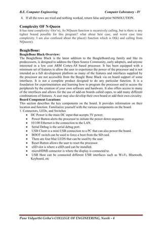 B.E. Computer Engineering Computer Laboratory - IV
Pune Vidyarthi Griha’s COLLEGE OF ENGINEERING, Nasik - 4
4. If all the rows are tried and nothing worked, return false and print NOSOLUTION.
Complexity OF N-Queen
It has time complexity: O(n^n), As NQueen function is recursively calling, but is there is any
tighter bound possible for this program? what about best case, and worst case time
complexity. I am also confused about the place() function which is O(k) and calling from
NQueen().
BeagleBone:
BeagleBone Black Overview:
The BeagleBone Black is the latest addition to the BeagleBoard.org family and like its
predecessors, is designed to address the Open Source Community, early adopters, and anyone
interested in a low cost ARM Cortex-A8 based processor. It has been equipped with a
minimum set of features to allow the user to experience the power of the processor and is not
intended as a full development platform as many of the features and interfaces supplied by
the processor are not accessible from the Beagle Bone Black via on board support of some
interfaces. It is not a complete product designed to do any particular function. It is a
foundation for experimentation and learning how to program the processor and to access the
peripherals by the creation of your own software and hardware. It also offers access to many
of the interfaces and allows for the use of add-on boards called capes, to add many different
combinations of features. A user may also develop their own board or add their own circuitry.
Board Component Locations:
This section describes the key components on the board. It provides information on their
location and function. Familiarize yourself with the various components on the board.
1. Connectors, LEDs, and Switches
 DC Power is the main DC input that accepts 5V power.
 Power Button alerts the processor to initiate the power down sequence.
 10/100 Ethernet is the connection to the LAN.
 Serial Debug is the serial debug port.
 USB Client is a mini USB connection to a PC that can also power the board.
 BOOT switch can be used to force a boot from the SD card.
 There are four blue LEDS that can be used by the user.
 Reset Button allows the user to reset the processor.
 uSD slot is where a uSD card can be installed.
 microHDMI connector is where the display is connected to.
 USB Host can be connected different USB interfaces such as Wi-Fi, Bluetooth,
Keyboard, etc
 