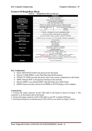 B.E. Computer Engineering Computer Laboratory - IV
Pune Vidyarthi Griha’s COLLEGE OF ENGINEERING, Nasik - 4
Features Of BeagleBone Black:
.
Key Components
 Sitara AM3359AZCZ100 is the processor for the board.
 Micron 512MB DDR3L is the Dual Data Rate RAM memory.
 TPS65217C PMIC provides the power rails to the various components on the board.
 SMSC Ethernet PHY is the physical interface to the network.
 Micron eMMC is an onboard MMC chip that holds up to 2GB of data.
 HDMI Framer provides control for an HDMI or DVI-D display with an adapter.
Connectivity:
1. Connect the small connector on the USB cable to the board as shown in Figure 1. The
connector is on the bottom side of the board.
2. Connect the large connector of the USB cable to your PC or laptop USB port.
3. The board will power on and the power LED will be on as shown in Figure 2 below.
 
