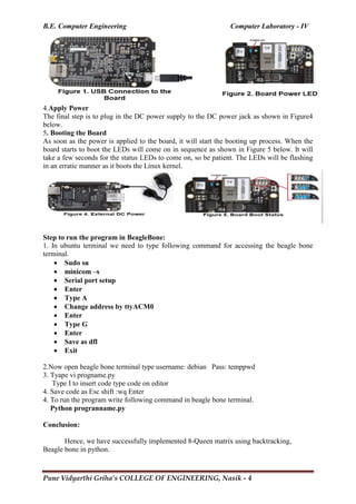 B.E. Computer Engineering Computer Laboratory - IV
Pune Vidyarthi Griha’s COLLEGE OF ENGINEERING, Nasik - 4
4.Apply Power
The final step is to plug in the DC power supply to the DC power jack as shown in Figure4
below.
5. Booting the Board
As soon as the power is applied to the board, it will start the booting up process. When the
board starts to boot the LEDs will come on in sequence as shown in Figure 5 below. It will
take a few seconds for the status LEDs to come on, so be patient. The LEDs will be flashing
in an erratic manner as it boots the Linux kernel.
Step to run the program in BeagleBone:
1. In ubuntu terminal we need to type following command for accessing the beagle bone
terminal.
 Sudo su
 minicom –s
 Serial port setup
 Enter
 Type A
 Change address by ttyACM0
 Enter
 Type G
 Enter
 Save as dfl
 Exit
2.Now open beagle bone terminal type username: debian Pass: temppwd
3. Tyape vi progname.py
Type I to insert code type code on editor
4. Save code as Esc shift :wq Enter
4. To run the program write following command in beagle bone terminal.
Python progranname.py
Conclusion:
Hence, we have successfully implemented 8-Queen matrix using backtracking,
Beagle bone in python.
 