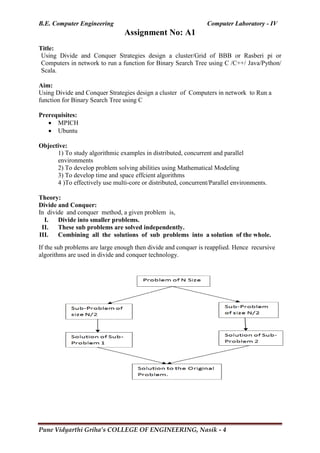 B.E. Computer Engineering Computer Laboratory - IV
Pune Vidyarthi Griha’s COLLEGE OF ENGINEERING, Nasik - 4
Assignment No: A1
Title:
Using Divide and Conquer Strategies design a cluster/Grid of BBB or Rasberi pi or
Computers in network to run a function for Binary Search Tree using C /C++/ Java/Python/
Scala.
Aim:
Using Divide and Conquer Strategies design a cluster of Computers in network to Run a
function for Binary Search Tree using C
Prerequisites:
 MPICH
 Ubuntu
Objective:
1) To study algorithmic examples in distributed, concurrent and parallel
environments
2) To develop problem solving abilities using Mathematical Modeling
3) To develop time and space effcient algorithms
4 )To effectively use multi-core or distributed, concurrent/Parallel environments.
Theory:
Divide and Conquer:
In divide and conquer method, a given problem is,
I. Divide into smaller problems.
II. These sub problems are solved independently.
III. Combining all the solutions of sub problems into a solution of the whole.
If the sub problems are large enough then divide and conquer is reapplied. Hence recursive
algorithms are used in divide and conquer technology.
 