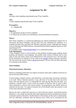 B.E. Computer Engineering Computer Laboratory - IV
Pune Vidyarthi Griha’s COLLEGE OF ENGINEERING, Nasik - 4
Assignment No: B2
Title:
Develop a stack sampling using threads using VTune Amplifier.
Aim:
A stack sampling using threads using VTune Amplifier.
Prerequisites:
 Ubuntu OS
Objective:
1. To understand concept of VTune Amplifier.
2. To effectively use multi-core or distributed, concurrent/Parallel environments.
Theory:
Intel VTune Amplifier is a commercial application for software performance analysis for 32
and 64-bit x86 based machines, and has both GUI and command line interfaces. It is
available for both Linux and Microsoft Windows operating systems. Although basic features
work on both Intel and AMD hardware, advanced hardware-based sampling requires an Intel-
manufactured CPU.
It is available as part of Intel Parallel Studio or as a stand-alone product.
Code Optimization
VTune Amplifier assists in various kinds of code profiling including stack sampling, thread
profiling and hardware event sampling. The profiler result consists of details such as time
spent in each sub routine which can be drilled down to the instruction level. The time taken
by the instructions are indicative of any stalls in the pipeline during instruction execution.
The tool can be also used to analyze thread performance. The new GUI can filter data based
on a selection in the timeline.
Stack Sampling:
(Stack-based memory allocation):
Stacks in computing architectures are regions of memory where data is added or removed in a
last-in-first-out (LIFO) manner.
In most modern computer systems, each thread has a reserved region of memory referred to
as its stack. When a function executes, it may add some of its state data to the top of the
stack; when the function exits it is responsible for removing that data from the stack. At a
minimum, a thread's stack is used to store the location of function calls in order to allow
return statements to return to the correct location, but programmers may further choose to
explicitly use the stack. If a region of memory lies on the thread's stack, that memory is said
to have been allocated on the stack.
Because the data is added and removed in a last-in-first-out manner, stack-based memory
allocation is very simple and typically faster than heap-based memory allocation (also known
as dynamic memory allocation). Another feature is that memory on the stack is automatically,
and very efficiently, reclaimed when the function exits, which can be convenient for the
 
