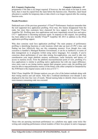 B.E. Computer Engineering Computer Laboratory - IV
Pune Vidyarthi Griha’s COLLEGE OF ENGINEERING, Nasik - 4
programmer if the data is no longer required. If however, the data needs to be kept in some
form, then it must be copied from the stack before the function exits. Therefore, stack based
allocation is suitable for temporary data or data which is no longer required after the creating
function exits.
Pseudo Procedure:
Dedicated users of the previous generation‘s VTune™ Performance Analyzer remember that
the tool supported Java application profiling. Over time, this feature disappeared from the
radar, but since then customers have clamored for Java support in the current VTune
Amplifier XE. Profiling pure Java applications and more importantly mixed Java and native
C/C++ applications is becoming necessary again. In response to this request, Java profiling
has been added in the new Intel(R) VTune™ Amplifier XE 2013 in addition to the JITed
application profiling support.
Why does someone need Java application profiling? The main purpose of performance
profiling is identifying functions or code locations which take up most of CPU‘s time, and
finding out how effectively they use this computing resource. Even though Java code
execution is handled a Managed Runtime Environment, it can be as ineffective in terms of
data management as in programs written using native languages. For example, if you‘re
conscious about performance of your data mining Java-application, you need to take into
consideration your target platform memory architecture, cache hierarchy and latency of
access to memory levels. From the platform microarchitecture point of view, profiling of a
Java applications is similar to profiling native applications but with one major difference:
since users want to see timing metrics against their program source code, the profiling tool
must be able to map performance metrics of the binary code either compiled or interpreted by
the JVM back to the original source code in Java or C/C++.
With VTune Amplifier XE Hotspot analysis you get a list of the hottest methods along with
their timing metrics and call stacks. Note that a workload distribution over threads is also
displayed in the time line view of results. Thread naming helps to identify where exactly the
most resource consuming code was executed.
Those who are pursuing maximum performance on a platform may apply some tricks like
writing and compiling performance critical modules of their Java project in native languages
 