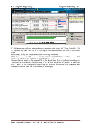 B.E. Computer Engineering Computer Laboratory - IV
Pune Vidyarthi Griha’s COLLEGE OF ENGINEERING, Nasik - 4
It‘s fairly easy to configure your performance analysis using either the VTune Amplifier GUI
or command line tool. One way is to embed your java command in a batch file or executable
script.
For example, in my run.cmd file I have the following command:
java.exe -Xcomp -Djava.library.path=mixed_dllia32 -cp
C:DesignJavamixed_stacks MixedStacksTest 3 2
I just need to put a path to the run.cmd file in the Application field of the Launch Application
configuration in the Project Configuration of my VTune Amplifier XE project. In addition I
select ―Auto‖ as the managed code profiling and preserve analysis of child processes with
that specific switch. That‘s it. Now I can start an analysis.
 