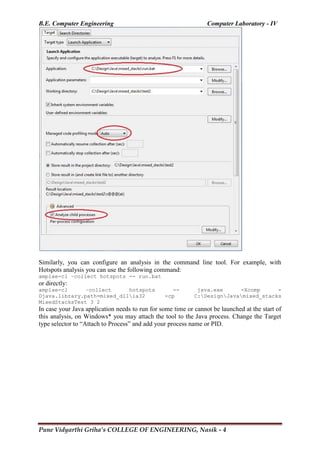 B.E. Computer Engineering Computer Laboratory - IV
Pune Vidyarthi Griha’s COLLEGE OF ENGINEERING, Nasik - 4
Similarly, you can configure an analysis in the command line tool. For example, with
Hotspots analysis you can use the following command:
amplxe-cl –collect hotspots -- run.bat
or directly:
amplxe-cl –collect hotspots -- java.exe -Xcomp -
Djava.library.path=mixed_dllia32 -cp C:DesignJavamixed_stacks
MixedStacksTest 3 2
In case your Java application needs to run for some time or cannot be launched at the start of
this analysis, on Windows* you may attach the tool to the Java process. Change the Target
type selector to ―Attach to Process‖ and add your process name or PID.
 