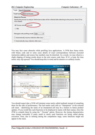 B.E. Computer Engineering Computer Laboratory - IV
Pune Vidyarthi Griha’s COLLEGE OF ENGINEERING, Nasik - 4
You may face some obstacles while profiling Java applications. A JVM does funny tricks
with binary code and in some cases details of exact correspondence between executed
instruction address and source line numbers may be distorted. As a result, we may observe a
slight slipping of timing results down to the next source code lines. If it‘s a loop, the time
metric may slip upward. You should keep this in mind and be attentive to unlikely results.
You should expect that a JVM will interpret some rarely called methods instead of compiling
them for the sake of performance. The tool marks such calls as ―!Interpreter‖ in the restored
call stack – identifying the name of an interpreted call may be a feature in future product
updates. If you would like such functions to be displayed in stacks with their names, force the
JVM to compile them by using the ―–Xcomp‖ option. However, the timing characteristics
may change noticeably if many small or rarely used functions are being called during
execution. Note, due to inlining during the compilation stage, some functions might not
appear in the stack.
 