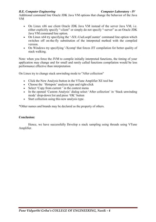 B.E. Computer Engineering Computer Laboratory - IV
Pune Vidyarthi Griha’s COLLEGE OF ENGINEERING, Nasik - 4
Additional command line Oracle JDK Java VM options that change the behavior of the Java
VM
 On Linux x86 use client Oracle JDK Java VM instead of the server Java VM, i.e.
either explicitly specify ―-client‖ or simply do not specify ―-server‖ as an Oracle JDK
Java VM command line option.
 On Linux x64 try specifying the ‗-XX:-UseLoopCounter‘ command line option which
switches off on-the-fly substitution of the interpreted method with the compiled
version.
 On Windows try specifying '-Xcomp' that forces JIT compilation for better quality of
stack walking.
Note: when you force the JVM to compile initially interpreted functions, the timing of your
application may change and for small and rarely called functions compilation would be less
performance effective than interpretation
On Linux try to change stack unwinding mode to "After collection"
 Click the New Analysis button in the VTune Amplifier XE tool bar
 Choose the ‗Hotspots‘ analysis type and right-click
 Select ‗Copy from current ‘ in the context menu
 In the opened ‗Custom Analysis‘ dialog select ‗After collection‘ in ‗Stack unwinding
mode‘ drop-down list and press ‗OK‘ button
 Start collection using this new analysis type.
*Other names and brands may be declared as the property of others.
Conclusion:
Hence, we have successfully Develop a stack sampling using threads using VTune
Amplifier.
 