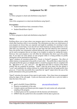 B.E. Computer Engineering Computer Laboratory - IV
Pune Vidyarthi Griha’s COLLEGE OF ENGINEERING, Nasik - 4
Assignment No: B3
Title:
To Write a program to check task distribution using Gprof.l
Aim:
Aim of this assignment is to check task distribution using Gprof.l .
Prerequisites:
 Student should know basic commands of linux.
 Student Should Know Gprof.1
Objective:
To Write a program to check task distribution using Gprof.l
Theory:
Profiling allows you to learn where your program spent its time and which functions called
which other functions while it was executing. This information can show you which pieces of
your program are slower than you expected, and might be candidates for rewriting to make
your program execute faster. It can also tell you which functions are being called more or less
often than you expected. This may help you spot bugs that had otherwise been unnoticed.
Since the profiler uses information collected during the actual execution of your program, it
can be used on programs that are too large or too complex to analyze by reading the source.
However, how your program is run will affect the information that shows up in the profile
data. If you don't use some feature of your program while it is being profiled, no profile
information will be generated for that feature.
"gprof" produces an execution profile of C, Pascal, or Fortran77 programs. The effect of
called routines is incorporated in the profile of each caller. The profile data is taken from the
call graph profile file (gmon.out default) which is created by programs that are compiled with
the -pg option of "cc", "pc", and "f77". The -pg option also links in versions of the library
routines that are compiled for profiling. "Gprof" reads the given object file (the default is
"a.out") and establishes the relation between its symbol table and the call graph profile from
gmon.out. If more than one profile file is specified, the "gprof" output shows the sum of the
profile information in the given profile files.
"Gprof" calculates the amount of time spent in each routine. Next, these times are propagated
along the edges of the call graph. Cycles are discovered, and calls into a cycle are made to
share the time of the cycle.
gprof
 gprof is the GNU Project PROFiler. gnu.org/software/binutils/
 Requires recompilation of the code.
 Compiler options and libraries provide wrappers for each routine call, and periodic
sampling of the program.
 A default gmon.out file is produced with the function call information.
 GPROF links the symbol list in the executable with the data in gmon.out.
 