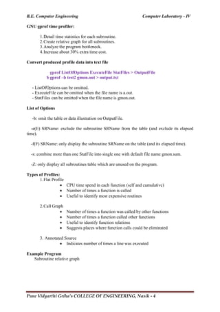 B.E. Computer Engineering Computer Laboratory - IV
Pune Vidyarthi Griha’s COLLEGE OF ENGINEERING, Nasik - 4
GNU gprof time profiler:
1.Detail time statistics for each subroutine.
2.Create relative graph for all subroutines.
3.Analyze the program bottleneck.
4.Increase about 30% extra time cost.
Convert produced profile data into text file
gprof ListOfOptions ExecuteFile StatFiles > OutputFile
$ gprof –b test2 gmon.out > output.txt
- ListOfOptions can be omitted.
- ExecuteFile can be omitted when the file name is a.out.
- StatFiles can be omitted when the file name is gmon.out.
List of Options
-b: omit the table or data illustration on OutputFile.
-e(E) SRName: exclude the subroutine SRName from the table (and exclude its elapsed
time).
-f(F) SRName: only display the subroutine SRName on the table (and its elapsed time).
-s: combine more than one StatFile into single one with default file name gmon.sum.
-Z: only display all subroutines table which are unused on the program.
Types of Profiles:
1.Flat Profile
 CPU time spend in each function (self and cumulative)
 Number of times a function is called
 Useful to identify most expensive routines
2.Call Graph
 Number of times a function was called by other functions
 Number of times a function called other functions
 Useful to identify function relations
 Suggests places where function calls could be eliminated
3. Annotated Source
 Indicates number of times a line was executed
Example Program
Subroutine relative graph
 
