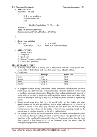 B.E. Computer Engineering Computer Laboratory - IV
Pune Vidyarthi Griha’s COLLEGE OF ENGINEERING, Nasik - 4
 ALGORITHM:
Algorithm DC (P)
{
If P is too small then
Return solution of P.
Else
{
Divide (P) and obtain P1, P2,…….,Pn
Where n>=1
Apply DC to each subproblem
Return combines (DC (P1), DC (P2)… DC (Pn));
}
}
 Recurrence relation
T(n)= g(n) if n is small
T(n1)+ T(n2)+…. T(nn) when n is sufficiently large
 APPLICATION:
1) Binary search
2) Merge sort
3) Quick sort
4) Strassen‘s matrix multiplication
5) Convex hull problems
BINARY SEARCH TREE
 A binary search tree is a binary tree in which each node has value greater than
every node of left subtree and less than every node of right subtree.
 Complexity
Average Worst case
Space O(n) O(n)
Search O(log n) O(n)
Insert O(log n) O(n)
Delete O(log n) O(n)
 In computer science, binary search trees (BST), sometimes called ordered or sorted
binary trees, are a particular type of containers: data structures that store "items" (such
as numbers, names etc.) in memory. They allow fast lookup, addition and removal of
items, and can be used to implement either dynamic sets of items, or lookup tables
that allow finding an item by its key (e.g., finding the phone number of a person by
name).
 Binary search trees keep their keys in sorted order, so that lookup and other
operations can use the principle of binary search: when looking for a key in a tree (or
a place to insert a new key), they traverse the tree from root to leaf, making
comparisons to keys stored in the nodes of the tree and deciding, based on the
comparison, to continue searching in the left or right subtrees.
 On average, this means that each comparison allows the operations to skip about half
of the tree, so that each lookup, insertion or deletion takes time proportional to the
logarithm of the number of items stored in the tree. This is much better than the linear
time required to find items by key in an (unsorted) array, but slower than the
corresponding operations on hash tables.
 