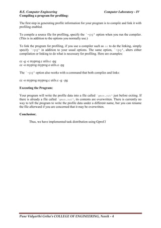 B.E. Computer Engineering Computer Laboratory - IV
Pune Vidyarthi Griha’s COLLEGE OF ENGINEERING, Nasik - 4
Compiling a program for profiling:
The first step in generating profile information for your program is to compile and link it with
profiling enabled.
To compile a source file for profiling, specify the `-pg' option when you run the compiler.
(This is in addition to the options you normally use.)
To link the program for profiling, if you use a compiler such as cc to do the linking, simply
specify `-pg' in addition to your usual options. The same option, `-pg', alters either
compilation or linking to do what is necessary for profiling. Here are examples:
cc -g -c myprog.c utils.c -pg
cc -o myprog myprog.o utils.o -pg
The `-pg' option also works with a command that both compiles and links:
cc -o myprog myprog.c utils.c -g –pg
Executing the Program:
Your program will write the profile data into a file called `gmon.out' just before exiting. If
there is already a file called `gmon.out', its contents are overwritten. There is currently no
way to tell the program to write the profile data under a different name, but you can rename
the file afterward if you are concerned that it may be overwritten.
Conclusion:.
Thus, we have implemented task distribution using Gprof.l
 