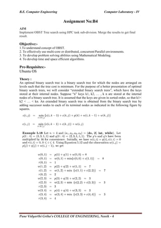 B.E. Computer Engineering Computer Laboratory - IV
Pune Vidyarthi Griha’s COLLEGE OF ENGINEERING, Nasik - 4
Assignment No:B4
AIM
Implement OBST Tree search using HPC task sub-division. Merge the results to get final
result.
Objective:-
1.To understand concept of OBST.
2. To effectively use multi-core or distributed, concurrent/Parallel environments.
3. To develop problem solving abilities using Mathematical Modeling.
4. To develop time and space efficient algorithms.
Pre-Requisites:-
Ubuntu OS
Theory :
An optimal binary search tree is a binary search tree for which the nodes are arranged on
levels such that the tree cost is minimum. For the purpose of a better presentation of optimal
binary search trees, we will consider ―extended binary search trees‖, which have the keys
stored at their internal nodes. Suppose ―n‖ keys k1, k2, … , k n are stored at the internal
nodes of a binary search tree. It is assumed that the keys are given in sorted order, so that k1<
k2 < … < kn. An extended binary search tree is obtained from the binary search tree by
adding successor nodes to each of its terminal nodes as indicated in the following figure by
squares.
 