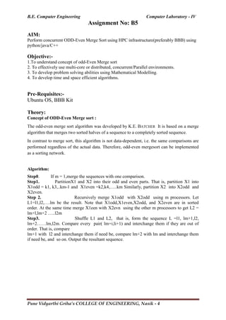 B.E. Computer Engineering Computer Laboratory - IV
Pune Vidyarthi Griha’s COLLEGE OF ENGINEERING, Nasik - 4
Assignment No: B5
AIM:
Perform concurrent ODD-Even Merge Sort using HPC infrastructure(preferably BBB) using
python/java/C++
Objective:-
1.To understand concept of odd-Even Merge sort
2. To effectively use multi-core or distributed, concurrent/Parallel environments.
3. To develop problem solving abilities using Mathematical Modelling.
4. To develop time and space efficient algorithms.
Pre-Requisites:-
Ubuntu OS, BBB Kit
Theory:
Concept of ODD-Even Merge sort :
The odd-even merge sort algorithm was developed by K.E. BATCHER It is based on a merge
algorithm that merges two sorted halves of a sequence to a completely sorted sequence.
In contrast to merge sort, this algorithm is not data-dependent, i.e. the same comparisons are
performed regardless of the actual data. Therefore, odd-even mergesort can be implemented
as a sorting network.
Algorithm:
Step0. If m = 1,merge the sequences with one comparison.
Step1. PartitionX1 and X2 into their odd and even parts. That is, partition X1 into
X1odd = k1, k3,..km-1 and X1even =k2,k4,…..km Similarly, partition X2 into X2odd and
X2even.
Step 2. Recursively merge X1odd with X2odd using m processors. Let
L1=l1,l2,….lm be the result. Note that X1odd,X1even,X2odd, and X2even are in sorted
order. At the same time merge X1een with X2evn using the other m processors to get L2 =
lm+l,lm+2 …..l2m
Step3. Shuffle L1 and L2, that is, form the sequence L =l1, lm+1,l2,
lm+2……lm,l2m. Compare every pair( lm+i,li+1) and interchange them if they are out of
order. That is, compare
lm+1 with l2 and interchange them if need be, compare lm+2 with lm and interchange them
if need be, and so on. Output the resultant sequence.
 
